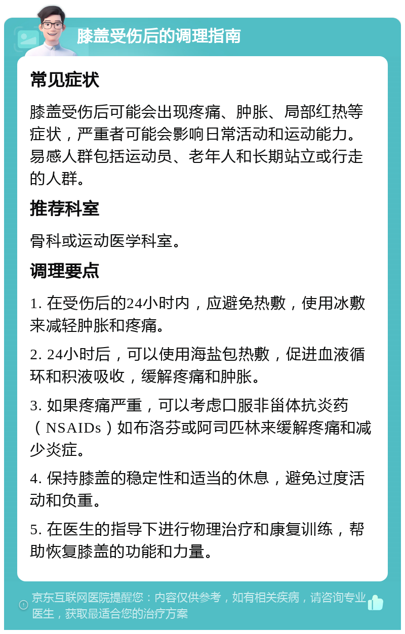 膝盖受伤后的调理指南 常见症状 膝盖受伤后可能会出现疼痛、肿胀、局部红热等症状，严重者可能会影响日常活动和运动能力。易感人群包括运动员、老年人和长期站立或行走的人群。 推荐科室 骨科或运动医学科室。 调理要点 1. 在受伤后的24小时内，应避免热敷，使用冰敷来减轻肿胀和疼痛。 2. 24小时后，可以使用海盐包热敷，促进血液循环和积液吸收，缓解疼痛和肿胀。 3. 如果疼痛严重，可以考虑口服非甾体抗炎药（NSAIDs）如布洛芬或阿司匹林来缓解疼痛和减少炎症。 4. 保持膝盖的稳定性和适当的休息，避免过度活动和负重。 5. 在医生的指导下进行物理治疗和康复训练，帮助恢复膝盖的功能和力量。