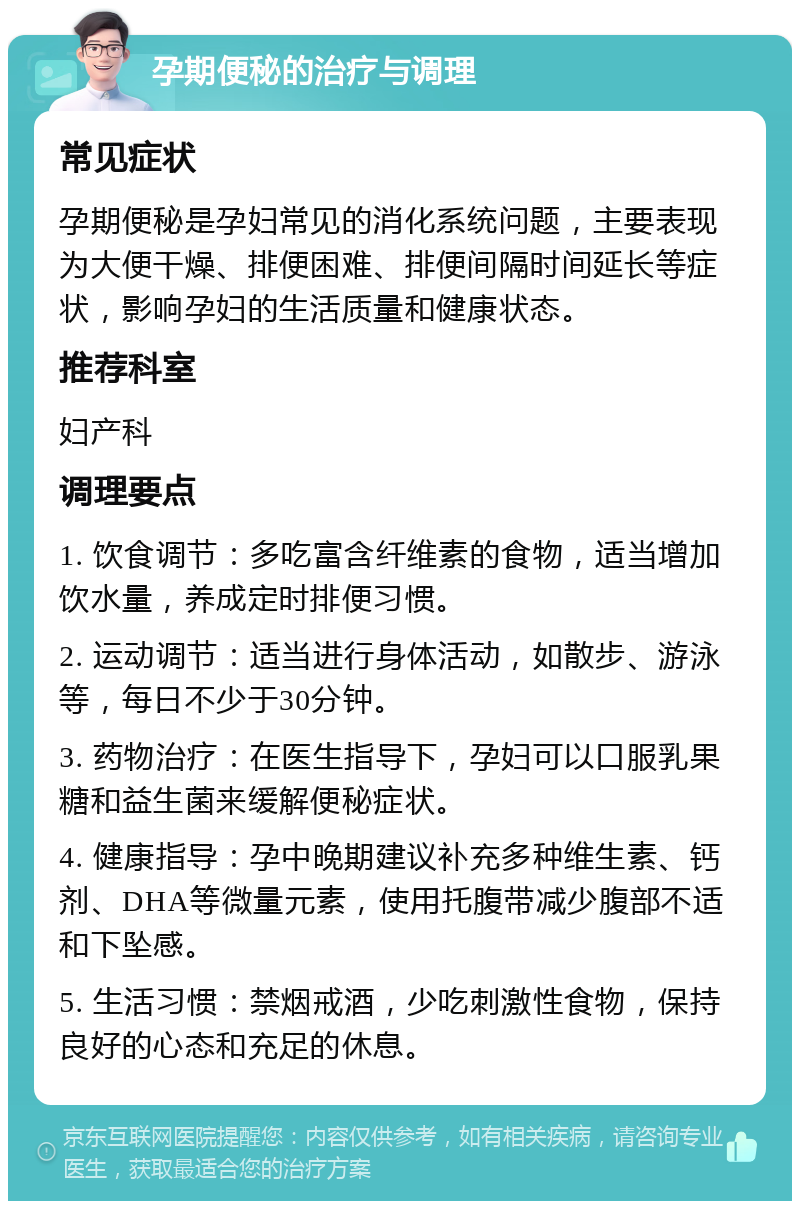 孕期便秘的治疗与调理 常见症状 孕期便秘是孕妇常见的消化系统问题，主要表现为大便干燥、排便困难、排便间隔时间延长等症状，影响孕妇的生活质量和健康状态。 推荐科室 妇产科 调理要点 1. 饮食调节：多吃富含纤维素的食物，适当增加饮水量，养成定时排便习惯。 2. 运动调节：适当进行身体活动，如散步、游泳等，每日不少于30分钟。 3. 药物治疗：在医生指导下，孕妇可以口服乳果糖和益生菌来缓解便秘症状。 4. 健康指导：孕中晚期建议补充多种维生素、钙剂、DHA等微量元素，使用托腹带减少腹部不适和下坠感。 5. 生活习惯：禁烟戒酒，少吃刺激性食物，保持良好的心态和充足的休息。