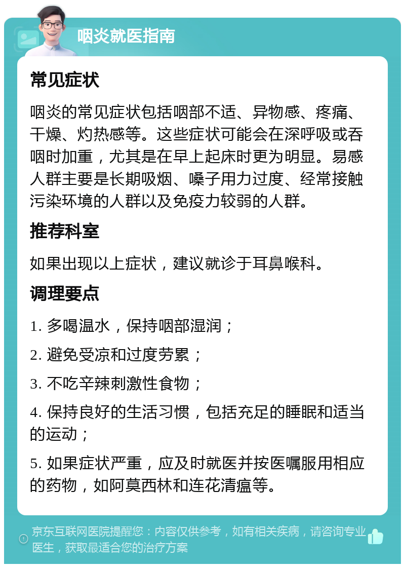 咽炎就医指南 常见症状 咽炎的常见症状包括咽部不适、异物感、疼痛、干燥、灼热感等。这些症状可能会在深呼吸或吞咽时加重，尤其是在早上起床时更为明显。易感人群主要是长期吸烟、嗓子用力过度、经常接触污染环境的人群以及免疫力较弱的人群。 推荐科室 如果出现以上症状，建议就诊于耳鼻喉科。 调理要点 1. 多喝温水，保持咽部湿润； 2. 避免受凉和过度劳累； 3. 不吃辛辣刺激性食物； 4. 保持良好的生活习惯，包括充足的睡眠和适当的运动； 5. 如果症状严重，应及时就医并按医嘱服用相应的药物，如阿莫西林和连花清瘟等。