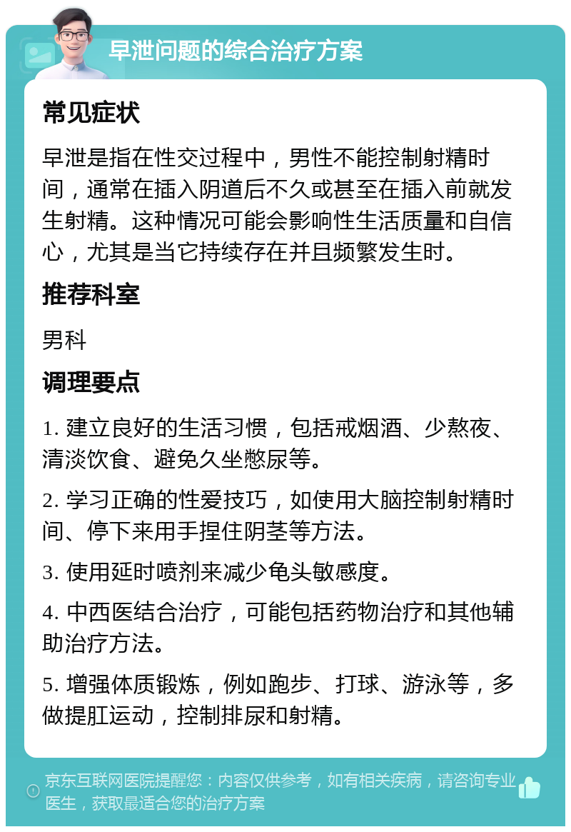 早泄问题的综合治疗方案 常见症状 早泄是指在性交过程中，男性不能控制射精时间，通常在插入阴道后不久或甚至在插入前就发生射精。这种情况可能会影响性生活质量和自信心，尤其是当它持续存在并且频繁发生时。 推荐科室 男科 调理要点 1. 建立良好的生活习惯，包括戒烟酒、少熬夜、清淡饮食、避免久坐憋尿等。 2. 学习正确的性爱技巧，如使用大脑控制射精时间、停下来用手捏住阴茎等方法。 3. 使用延时喷剂来减少龟头敏感度。 4. 中西医结合治疗，可能包括药物治疗和其他辅助治疗方法。 5. 增强体质锻炼，例如跑步、打球、游泳等，多做提肛运动，控制排尿和射精。