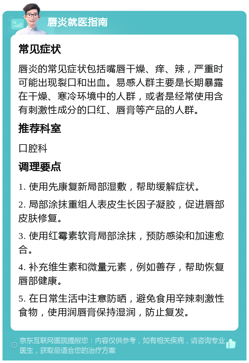 唇炎就医指南 常见症状 唇炎的常见症状包括嘴唇干燥、痒、辣，严重时可能出现裂口和出血。易感人群主要是长期暴露在干燥、寒冷环境中的人群，或者是经常使用含有刺激性成分的口红、唇膏等产品的人群。 推荐科室 口腔科 调理要点 1. 使用先康复新局部湿敷，帮助缓解症状。 2. 局部涂抹重组人表皮生长因子凝胶，促进唇部皮肤修复。 3. 使用红霉素软膏局部涂抹，预防感染和加速愈合。 4. 补充维生素和微量元素，例如善存，帮助恢复唇部健康。 5. 在日常生活中注意防晒，避免食用辛辣刺激性食物，使用润唇膏保持湿润，防止复发。