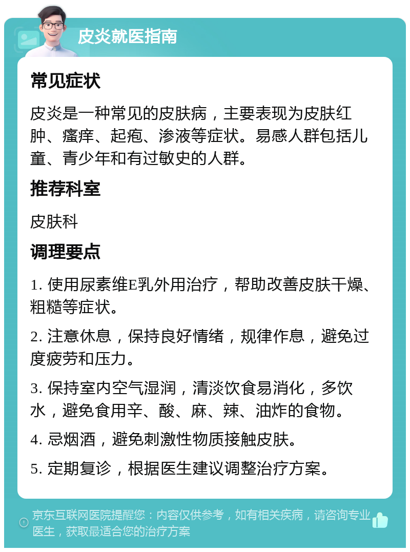 皮炎就医指南 常见症状 皮炎是一种常见的皮肤病，主要表现为皮肤红肿、瘙痒、起疱、渗液等症状。易感人群包括儿童、青少年和有过敏史的人群。 推荐科室 皮肤科 调理要点 1. 使用尿素维E乳外用治疗，帮助改善皮肤干燥、粗糙等症状。 2. 注意休息，保持良好情绪，规律作息，避免过度疲劳和压力。 3. 保持室内空气湿润，清淡饮食易消化，多饮水，避免食用辛、酸、麻、辣、油炸的食物。 4. 忌烟酒，避免刺激性物质接触皮肤。 5. 定期复诊，根据医生建议调整治疗方案。