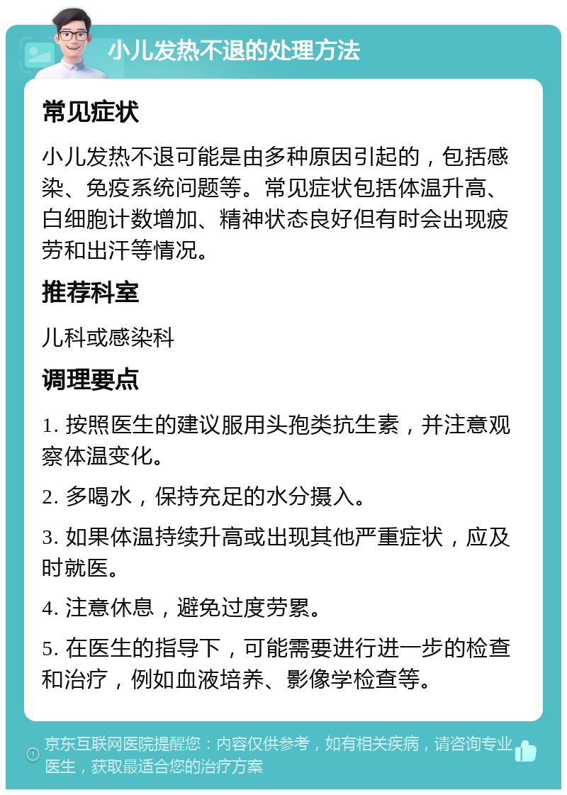 小儿发热不退的处理方法 常见症状 小儿发热不退可能是由多种原因引起的，包括感染、免疫系统问题等。常见症状包括体温升高、白细胞计数增加、精神状态良好但有时会出现疲劳和出汗等情况。 推荐科室 儿科或感染科 调理要点 1. 按照医生的建议服用头孢类抗生素，并注意观察体温变化。 2. 多喝水，保持充足的水分摄入。 3. 如果体温持续升高或出现其他严重症状，应及时就医。 4. 注意休息，避免过度劳累。 5. 在医生的指导下，可能需要进行进一步的检查和治疗，例如血液培养、影像学检查等。