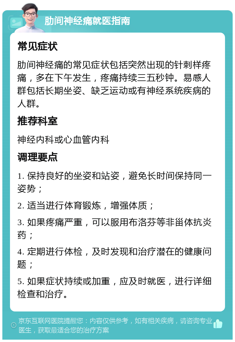 肋间神经痛就医指南 常见症状 肋间神经痛的常见症状包括突然出现的针刺样疼痛，多在下午发生，疼痛持续三五秒钟。易感人群包括长期坐姿、缺乏运动或有神经系统疾病的人群。 推荐科室 神经内科或心血管内科 调理要点 1. 保持良好的坐姿和站姿，避免长时间保持同一姿势； 2. 适当进行体育锻炼，增强体质； 3. 如果疼痛严重，可以服用布洛芬等非甾体抗炎药； 4. 定期进行体检，及时发现和治疗潜在的健康问题； 5. 如果症状持续或加重，应及时就医，进行详细检查和治疗。