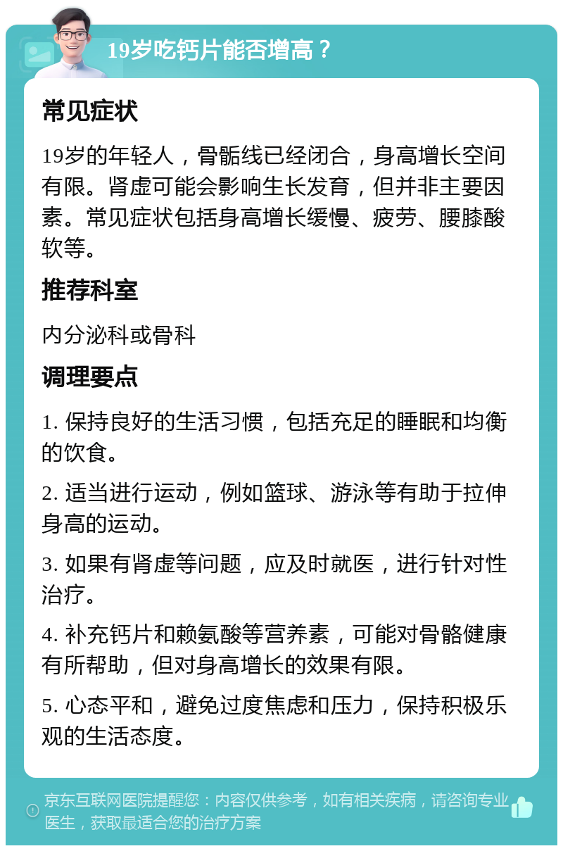 19岁吃钙片能否增高？ 常见症状 19岁的年轻人，骨骺线已经闭合，身高增长空间有限。肾虚可能会影响生长发育，但并非主要因素。常见症状包括身高增长缓慢、疲劳、腰膝酸软等。 推荐科室 内分泌科或骨科 调理要点 1. 保持良好的生活习惯，包括充足的睡眠和均衡的饮食。 2. 适当进行运动，例如篮球、游泳等有助于拉伸身高的运动。 3. 如果有肾虚等问题，应及时就医，进行针对性治疗。 4. 补充钙片和赖氨酸等营养素，可能对骨骼健康有所帮助，但对身高增长的效果有限。 5. 心态平和，避免过度焦虑和压力，保持积极乐观的生活态度。