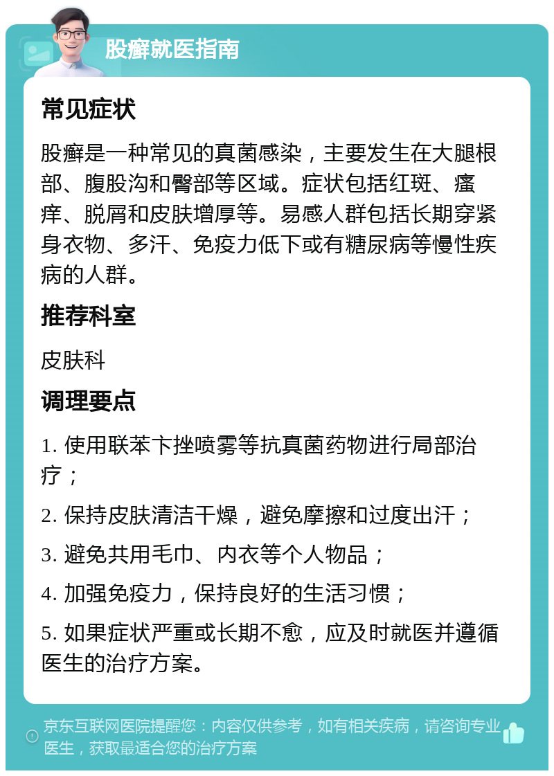 股癣就医指南 常见症状 股癣是一种常见的真菌感染，主要发生在大腿根部、腹股沟和臀部等区域。症状包括红斑、瘙痒、脱屑和皮肤增厚等。易感人群包括长期穿紧身衣物、多汗、免疫力低下或有糖尿病等慢性疾病的人群。 推荐科室 皮肤科 调理要点 1. 使用联苯卞挫喷雾等抗真菌药物进行局部治疗； 2. 保持皮肤清洁干燥，避免摩擦和过度出汗； 3. 避免共用毛巾、内衣等个人物品； 4. 加强免疫力，保持良好的生活习惯； 5. 如果症状严重或长期不愈，应及时就医并遵循医生的治疗方案。