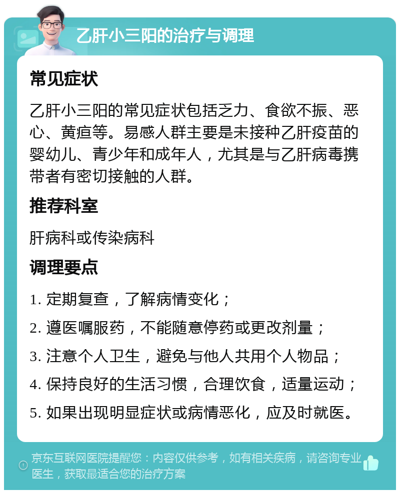 乙肝小三阳的治疗与调理 常见症状 乙肝小三阳的常见症状包括乏力、食欲不振、恶心、黄疸等。易感人群主要是未接种乙肝疫苗的婴幼儿、青少年和成年人，尤其是与乙肝病毒携带者有密切接触的人群。 推荐科室 肝病科或传染病科 调理要点 1. 定期复查，了解病情变化； 2. 遵医嘱服药，不能随意停药或更改剂量； 3. 注意个人卫生，避免与他人共用个人物品； 4. 保持良好的生活习惯，合理饮食，适量运动； 5. 如果出现明显症状或病情恶化，应及时就医。