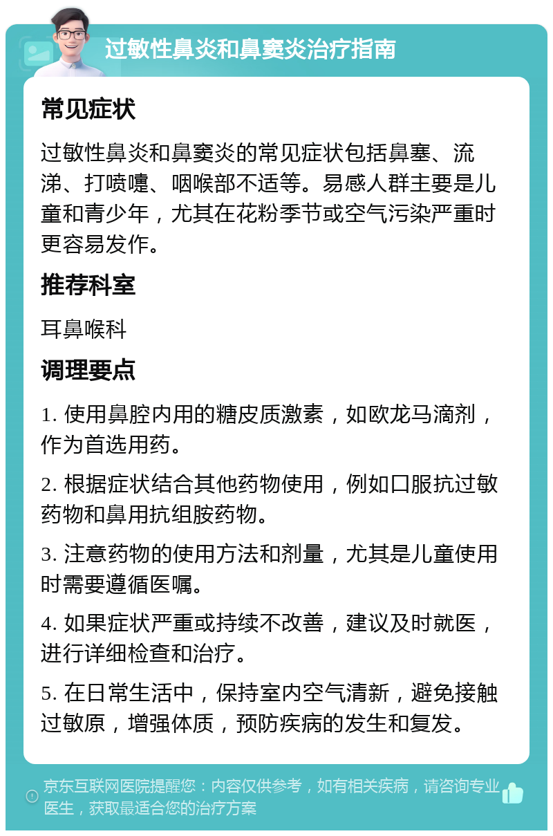 过敏性鼻炎和鼻窦炎治疗指南 常见症状 过敏性鼻炎和鼻窦炎的常见症状包括鼻塞、流涕、打喷嚏、咽喉部不适等。易感人群主要是儿童和青少年，尤其在花粉季节或空气污染严重时更容易发作。 推荐科室 耳鼻喉科 调理要点 1. 使用鼻腔内用的糖皮质激素，如欧龙马滴剂，作为首选用药。 2. 根据症状结合其他药物使用，例如口服抗过敏药物和鼻用抗组胺药物。 3. 注意药物的使用方法和剂量，尤其是儿童使用时需要遵循医嘱。 4. 如果症状严重或持续不改善，建议及时就医，进行详细检查和治疗。 5. 在日常生活中，保持室内空气清新，避免接触过敏原，增强体质，预防疾病的发生和复发。