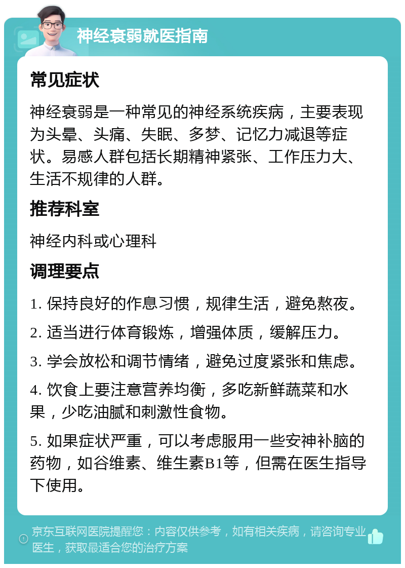 神经衰弱就医指南 常见症状 神经衰弱是一种常见的神经系统疾病，主要表现为头晕、头痛、失眠、多梦、记忆力减退等症状。易感人群包括长期精神紧张、工作压力大、生活不规律的人群。 推荐科室 神经内科或心理科 调理要点 1. 保持良好的作息习惯，规律生活，避免熬夜。 2. 适当进行体育锻炼，增强体质，缓解压力。 3. 学会放松和调节情绪，避免过度紧张和焦虑。 4. 饮食上要注意营养均衡，多吃新鲜蔬菜和水果，少吃油腻和刺激性食物。 5. 如果症状严重，可以考虑服用一些安神补脑的药物，如谷维素、维生素B1等，但需在医生指导下使用。