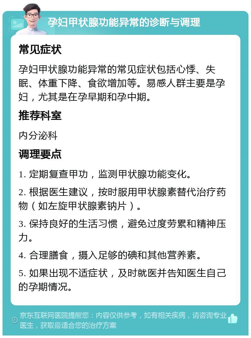 孕妇甲状腺功能异常的诊断与调理 常见症状 孕妇甲状腺功能异常的常见症状包括心悸、失眠、体重下降、食欲增加等。易感人群主要是孕妇，尤其是在孕早期和孕中期。 推荐科室 内分泌科 调理要点 1. 定期复查甲功，监测甲状腺功能变化。 2. 根据医生建议，按时服用甲状腺素替代治疗药物（如左旋甲状腺素钠片）。 3. 保持良好的生活习惯，避免过度劳累和精神压力。 4. 合理膳食，摄入足够的碘和其他营养素。 5. 如果出现不适症状，及时就医并告知医生自己的孕期情况。