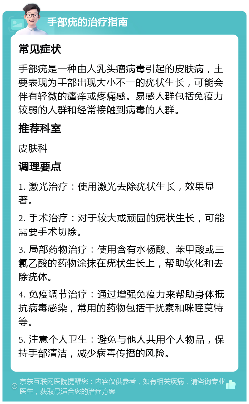 手部疣的治疗指南 常见症状 手部疣是一种由人乳头瘤病毒引起的皮肤病，主要表现为手部出现大小不一的疣状生长，可能会伴有轻微的瘙痒或疼痛感。易感人群包括免疫力较弱的人群和经常接触到病毒的人群。 推荐科室 皮肤科 调理要点 1. 激光治疗：使用激光去除疣状生长，效果显著。 2. 手术治疗：对于较大或顽固的疣状生长，可能需要手术切除。 3. 局部药物治疗：使用含有水杨酸、苯甲酸或三氯乙酸的药物涂抹在疣状生长上，帮助软化和去除疣体。 4. 免疫调节治疗：通过增强免疫力来帮助身体抵抗病毒感染，常用的药物包括干扰素和咪喹莫特等。 5. 注意个人卫生：避免与他人共用个人物品，保持手部清洁，减少病毒传播的风险。