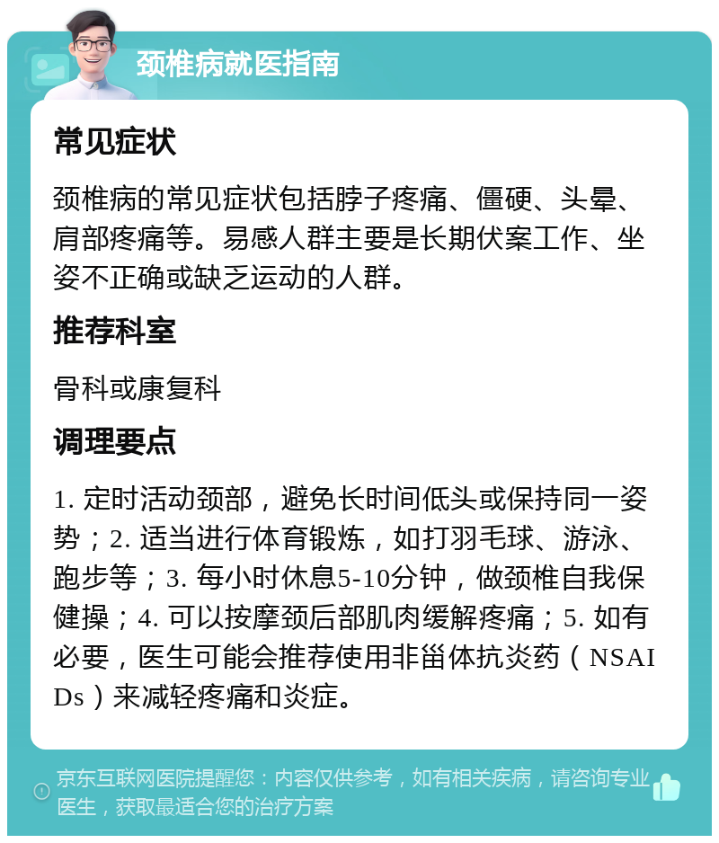 颈椎病就医指南 常见症状 颈椎病的常见症状包括脖子疼痛、僵硬、头晕、肩部疼痛等。易感人群主要是长期伏案工作、坐姿不正确或缺乏运动的人群。 推荐科室 骨科或康复科 调理要点 1. 定时活动颈部，避免长时间低头或保持同一姿势；2. 适当进行体育锻炼，如打羽毛球、游泳、跑步等；3. 每小时休息5-10分钟，做颈椎自我保健操；4. 可以按摩颈后部肌肉缓解疼痛；5. 如有必要，医生可能会推荐使用非甾体抗炎药（NSAIDs）来减轻疼痛和炎症。