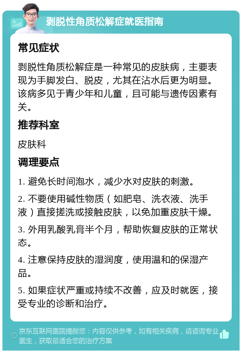 剥脱性角质松解症就医指南 常见症状 剥脱性角质松解症是一种常见的皮肤病，主要表现为手脚发白、脱皮，尤其在沾水后更为明显。该病多见于青少年和儿童，且可能与遗传因素有关。 推荐科室 皮肤科 调理要点 1. 避免长时间泡水，减少水对皮肤的刺激。 2. 不要使用碱性物质（如肥皂、洗衣液、洗手液）直接搓洗或接触皮肤，以免加重皮肤干燥。 3. 外用乳酸乳膏半个月，帮助恢复皮肤的正常状态。 4. 注意保持皮肤的湿润度，使用温和的保湿产品。 5. 如果症状严重或持续不改善，应及时就医，接受专业的诊断和治疗。