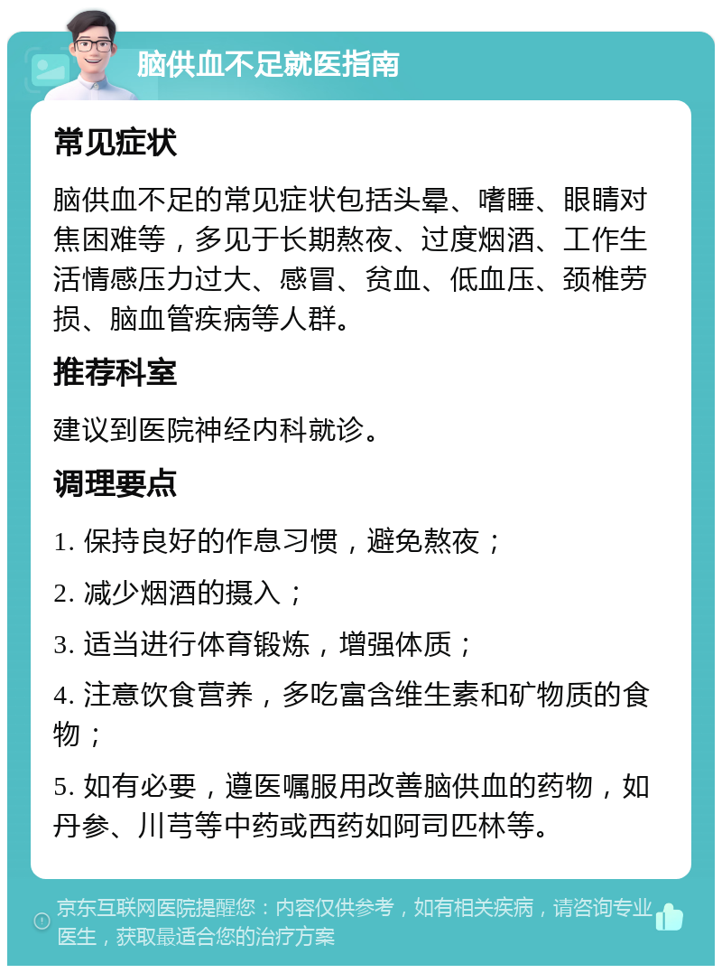 脑供血不足就医指南 常见症状 脑供血不足的常见症状包括头晕、嗜睡、眼睛对焦困难等，多见于长期熬夜、过度烟酒、工作生活情感压力过大、感冒、贫血、低血压、颈椎劳损、脑血管疾病等人群。 推荐科室 建议到医院神经内科就诊。 调理要点 1. 保持良好的作息习惯，避免熬夜； 2. 减少烟酒的摄入； 3. 适当进行体育锻炼，增强体质； 4. 注意饮食营养，多吃富含维生素和矿物质的食物； 5. 如有必要，遵医嘱服用改善脑供血的药物，如丹参、川芎等中药或西药如阿司匹林等。