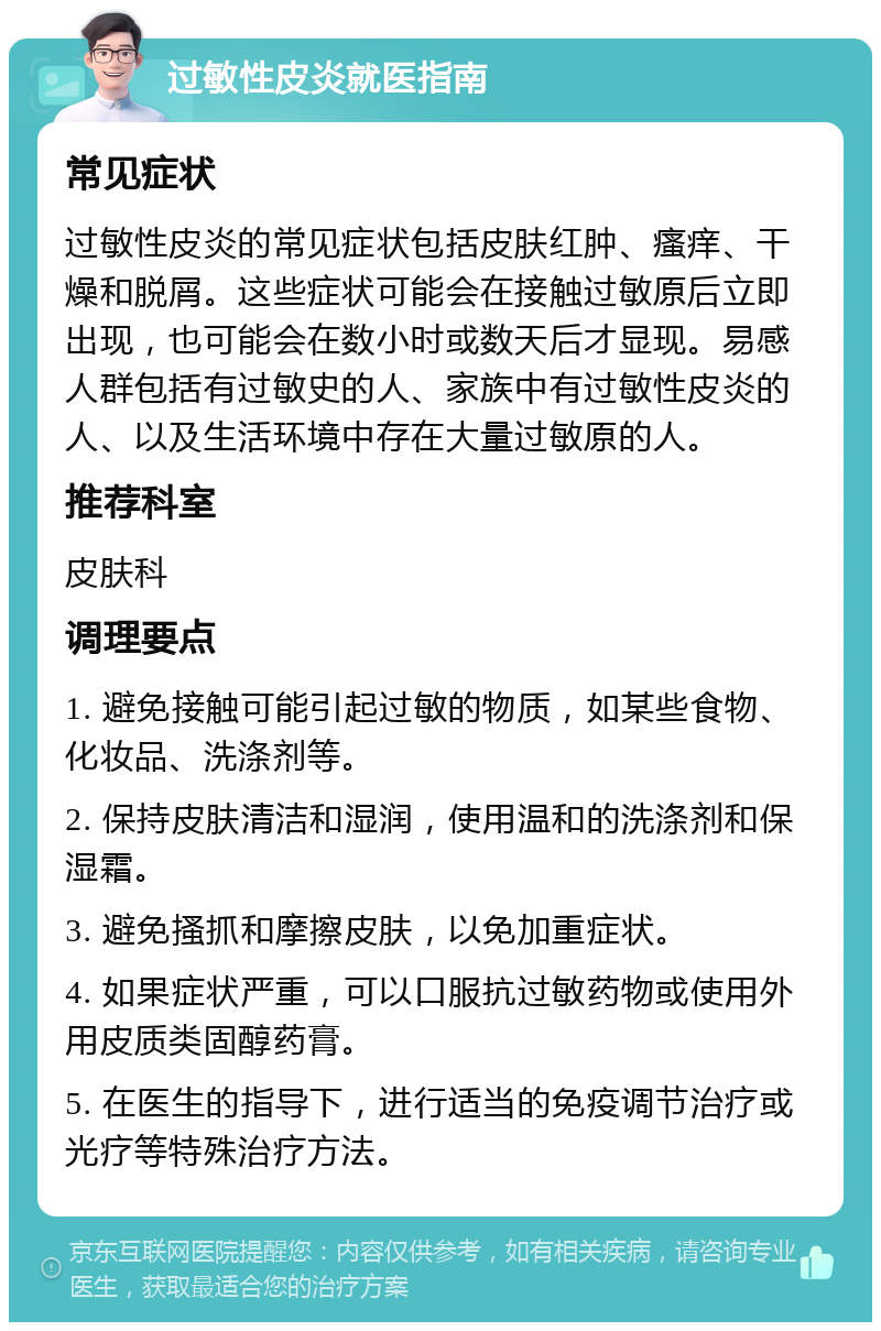 过敏性皮炎就医指南 常见症状 过敏性皮炎的常见症状包括皮肤红肿、瘙痒、干燥和脱屑。这些症状可能会在接触过敏原后立即出现，也可能会在数小时或数天后才显现。易感人群包括有过敏史的人、家族中有过敏性皮炎的人、以及生活环境中存在大量过敏原的人。 推荐科室 皮肤科 调理要点 1. 避免接触可能引起过敏的物质，如某些食物、化妆品、洗涤剂等。 2. 保持皮肤清洁和湿润，使用温和的洗涤剂和保湿霜。 3. 避免搔抓和摩擦皮肤，以免加重症状。 4. 如果症状严重，可以口服抗过敏药物或使用外用皮质类固醇药膏。 5. 在医生的指导下，进行适当的免疫调节治疗或光疗等特殊治疗方法。