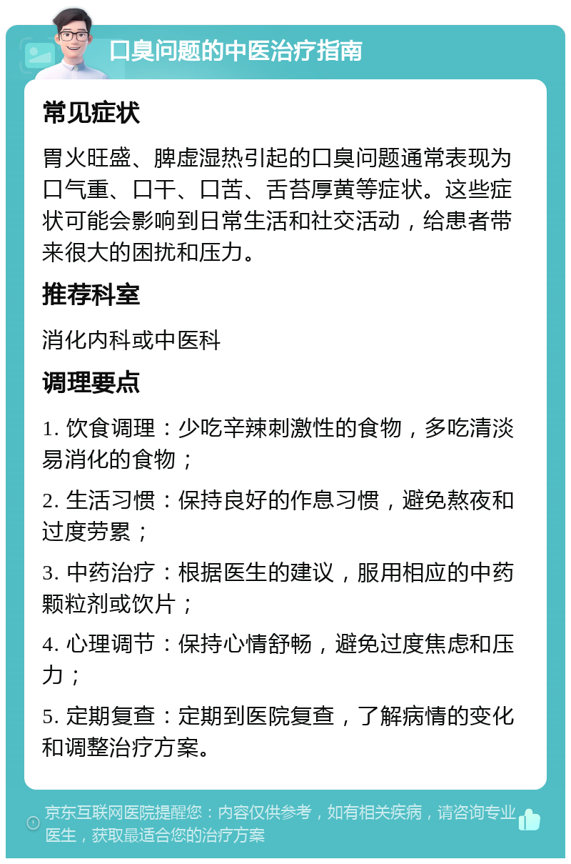 口臭问题的中医治疗指南 常见症状 胃火旺盛、脾虚湿热引起的口臭问题通常表现为口气重、口干、口苦、舌苔厚黄等症状。这些症状可能会影响到日常生活和社交活动，给患者带来很大的困扰和压力。 推荐科室 消化内科或中医科 调理要点 1. 饮食调理：少吃辛辣刺激性的食物，多吃清淡易消化的食物； 2. 生活习惯：保持良好的作息习惯，避免熬夜和过度劳累； 3. 中药治疗：根据医生的建议，服用相应的中药颗粒剂或饮片； 4. 心理调节：保持心情舒畅，避免过度焦虑和压力； 5. 定期复查：定期到医院复查，了解病情的变化和调整治疗方案。