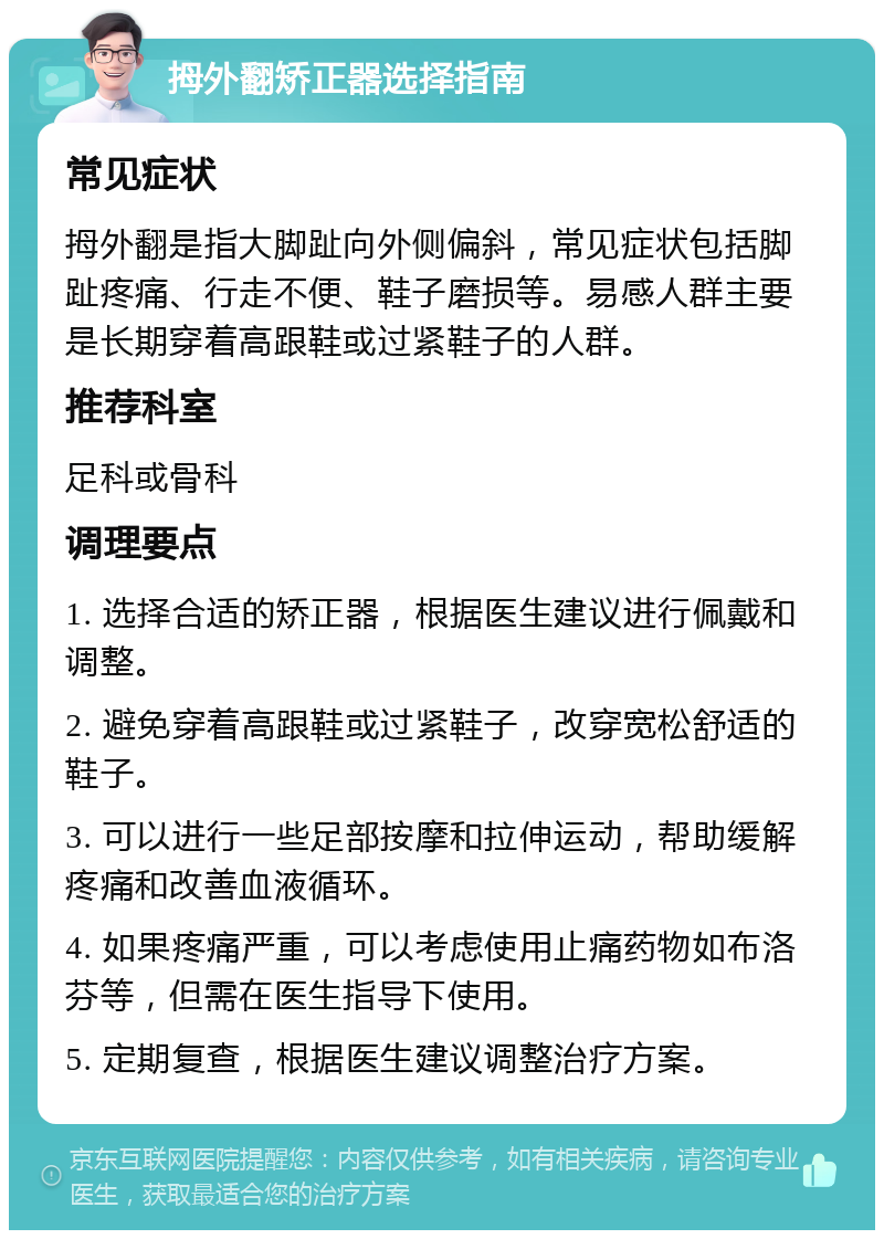 拇外翻矫正器选择指南 常见症状 拇外翻是指大脚趾向外侧偏斜，常见症状包括脚趾疼痛、行走不便、鞋子磨损等。易感人群主要是长期穿着高跟鞋或过紧鞋子的人群。 推荐科室 足科或骨科 调理要点 1. 选择合适的矫正器，根据医生建议进行佩戴和调整。 2. 避免穿着高跟鞋或过紧鞋子，改穿宽松舒适的鞋子。 3. 可以进行一些足部按摩和拉伸运动，帮助缓解疼痛和改善血液循环。 4. 如果疼痛严重，可以考虑使用止痛药物如布洛芬等，但需在医生指导下使用。 5. 定期复查，根据医生建议调整治疗方案。