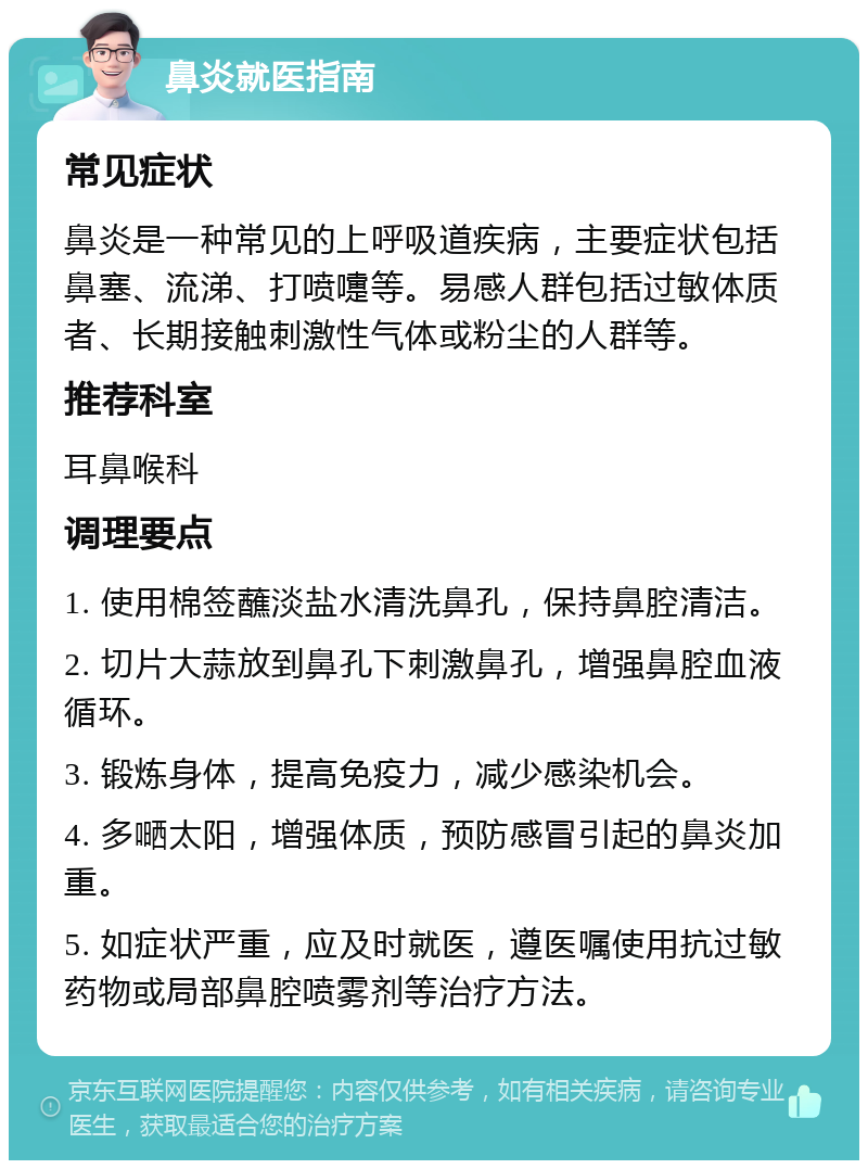 鼻炎就医指南 常见症状 鼻炎是一种常见的上呼吸道疾病，主要症状包括鼻塞、流涕、打喷嚏等。易感人群包括过敏体质者、长期接触刺激性气体或粉尘的人群等。 推荐科室 耳鼻喉科 调理要点 1. 使用棉签蘸淡盐水清洗鼻孔，保持鼻腔清洁。 2. 切片大蒜放到鼻孔下刺激鼻孔，增强鼻腔血液循环。 3. 锻炼身体，提高免疫力，减少感染机会。 4. 多嗮太阳，增强体质，预防感冒引起的鼻炎加重。 5. 如症状严重，应及时就医，遵医嘱使用抗过敏药物或局部鼻腔喷雾剂等治疗方法。