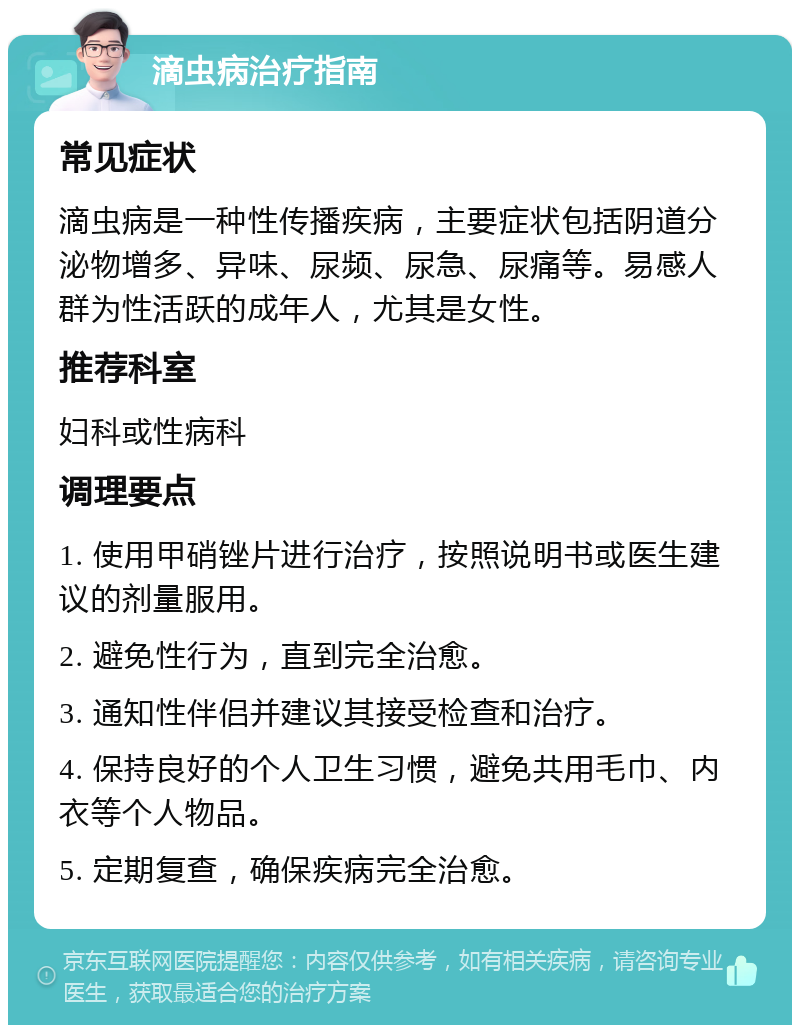 滴虫病治疗指南 常见症状 滴虫病是一种性传播疾病，主要症状包括阴道分泌物增多、异味、尿频、尿急、尿痛等。易感人群为性活跃的成年人，尤其是女性。 推荐科室 妇科或性病科 调理要点 1. 使用甲硝锉片进行治疗，按照说明书或医生建议的剂量服用。 2. 避免性行为，直到完全治愈。 3. 通知性伴侣并建议其接受检查和治疗。 4. 保持良好的个人卫生习惯，避免共用毛巾、内衣等个人物品。 5. 定期复查，确保疾病完全治愈。