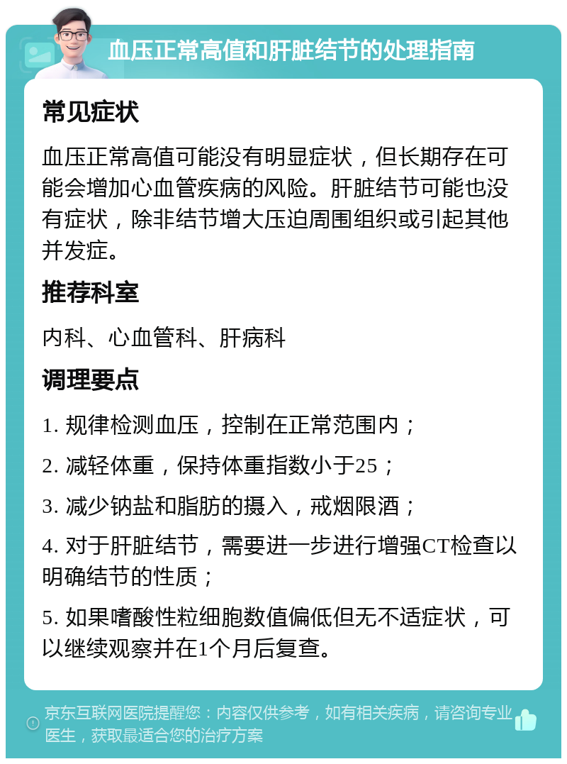 血压正常高值和肝脏结节的处理指南 常见症状 血压正常高值可能没有明显症状，但长期存在可能会增加心血管疾病的风险。肝脏结节可能也没有症状，除非结节增大压迫周围组织或引起其他并发症。 推荐科室 内科、心血管科、肝病科 调理要点 1. 规律检测血压，控制在正常范围内； 2. 减轻体重，保持体重指数小于25； 3. 减少钠盐和脂肪的摄入，戒烟限酒； 4. 对于肝脏结节，需要进一步进行增强CT检查以明确结节的性质； 5. 如果嗜酸性粒细胞数值偏低但无不适症状，可以继续观察并在1个月后复查。