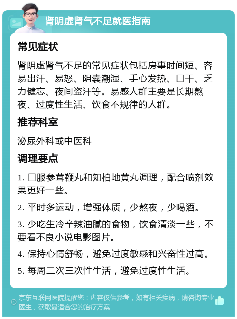 肾阴虚肾气不足就医指南 常见症状 肾阴虚肾气不足的常见症状包括房事时间短、容易出汗、易怒、阴囊潮湿、手心发热、口干、乏力健忘、夜间盗汗等。易感人群主要是长期熬夜、过度性生活、饮食不规律的人群。 推荐科室 泌尿外科或中医科 调理要点 1. 口服参茸鞭丸和知柏地黄丸调理，配合喷剂效果更好一些。 2. 平时多运动，增强体质，少熬夜，少喝酒。 3. 少吃生冷辛辣油腻的食物，饮食清淡一些，不要看不良小说电影图片。 4. 保持心情舒畅，避免过度敏感和兴奋性过高。 5. 每周二次三次性生活，避免过度性生活。