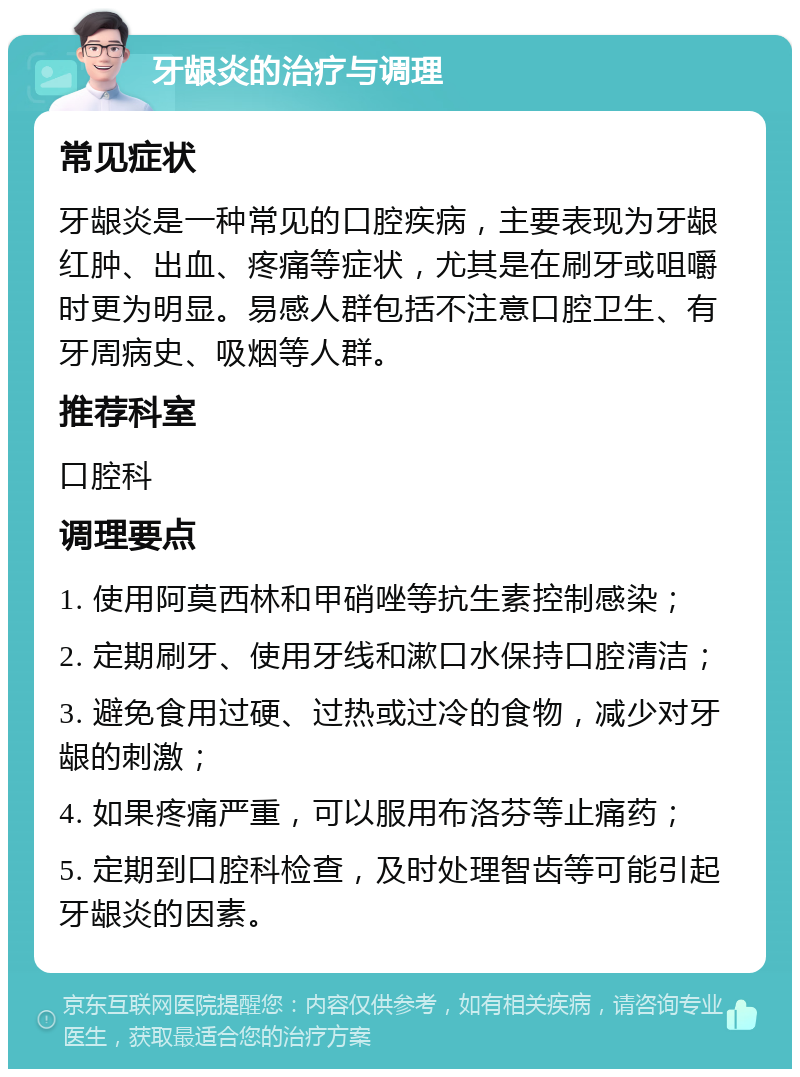 牙龈炎的治疗与调理 常见症状 牙龈炎是一种常见的口腔疾病，主要表现为牙龈红肿、出血、疼痛等症状，尤其是在刷牙或咀嚼时更为明显。易感人群包括不注意口腔卫生、有牙周病史、吸烟等人群。 推荐科室 口腔科 调理要点 1. 使用阿莫西林和甲硝唑等抗生素控制感染； 2. 定期刷牙、使用牙线和漱口水保持口腔清洁； 3. 避免食用过硬、过热或过冷的食物，减少对牙龈的刺激； 4. 如果疼痛严重，可以服用布洛芬等止痛药； 5. 定期到口腔科检查，及时处理智齿等可能引起牙龈炎的因素。