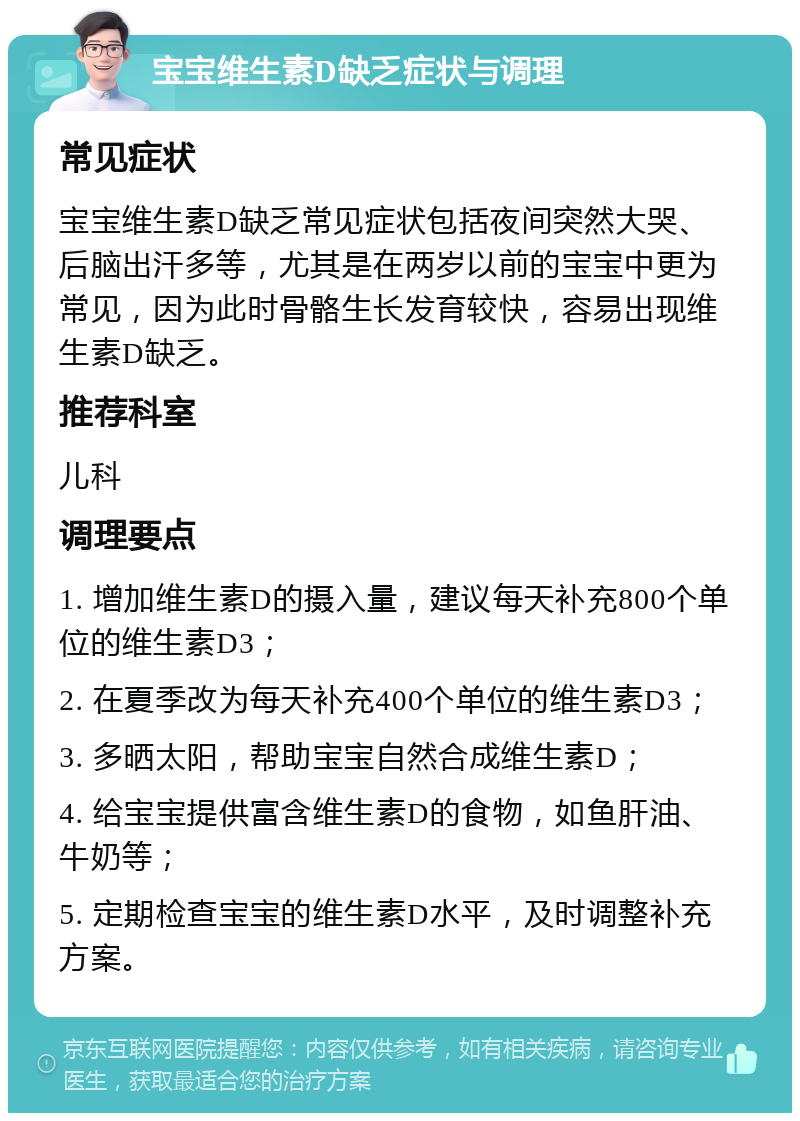 宝宝维生素D缺乏症状与调理 常见症状 宝宝维生素D缺乏常见症状包括夜间突然大哭、后脑出汗多等，尤其是在两岁以前的宝宝中更为常见，因为此时骨骼生长发育较快，容易出现维生素D缺乏。 推荐科室 儿科 调理要点 1. 增加维生素D的摄入量，建议每天补充800个单位的维生素D3； 2. 在夏季改为每天补充400个单位的维生素D3； 3. 多晒太阳，帮助宝宝自然合成维生素D； 4. 给宝宝提供富含维生素D的食物，如鱼肝油、牛奶等； 5. 定期检查宝宝的维生素D水平，及时调整补充方案。