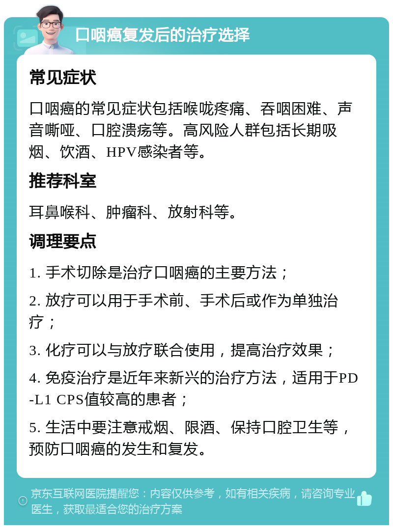 口咽癌复发后的治疗选择 常见症状 口咽癌的常见症状包括喉咙疼痛、吞咽困难、声音嘶哑、口腔溃疡等。高风险人群包括长期吸烟、饮酒、HPV感染者等。 推荐科室 耳鼻喉科、肿瘤科、放射科等。 调理要点 1. 手术切除是治疗口咽癌的主要方法； 2. 放疗可以用于手术前、手术后或作为单独治疗； 3. 化疗可以与放疗联合使用，提高治疗效果； 4. 免疫治疗是近年来新兴的治疗方法，适用于PD-L1 CPS值较高的患者； 5. 生活中要注意戒烟、限酒、保持口腔卫生等，预防口咽癌的发生和复发。