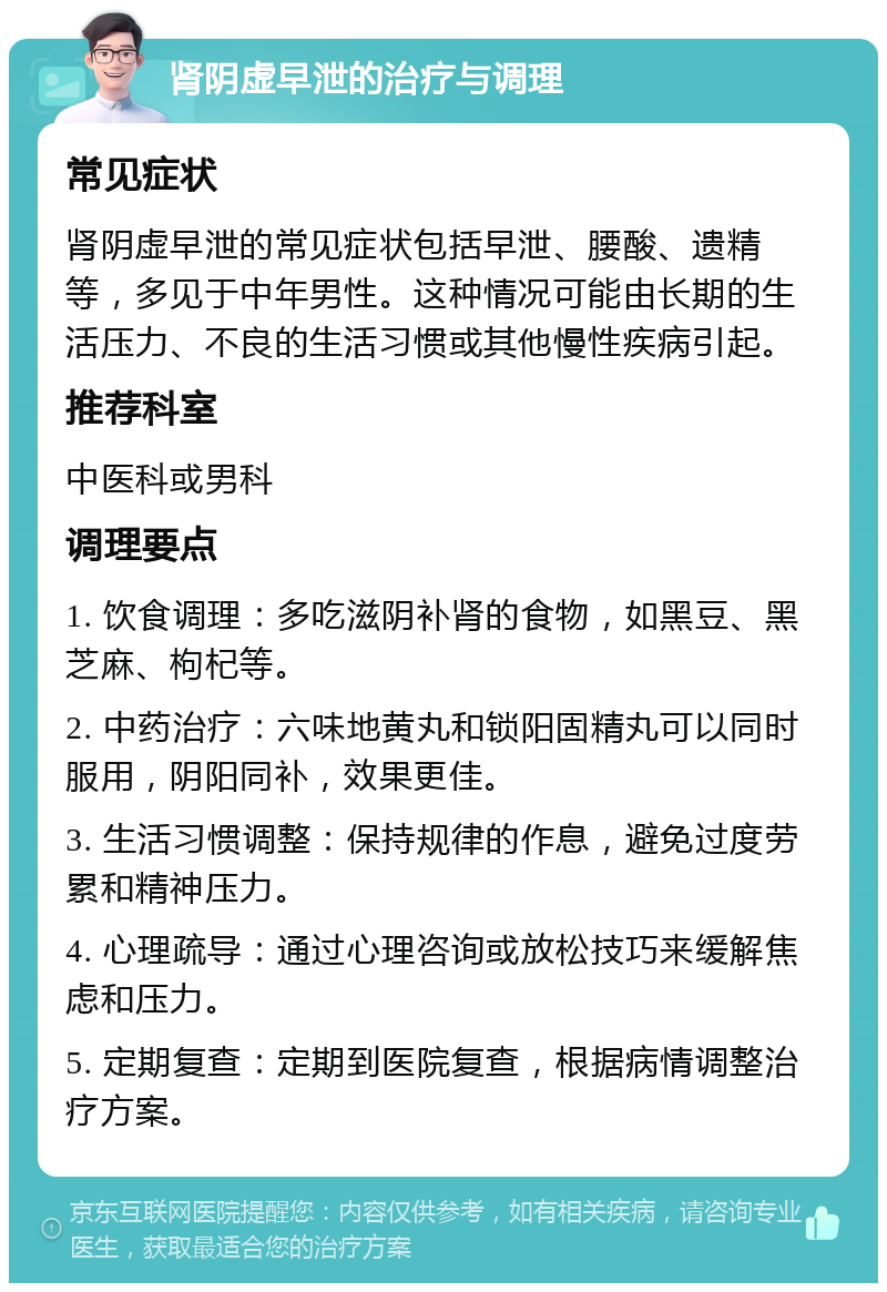 肾阴虚早泄的治疗与调理 常见症状 肾阴虚早泄的常见症状包括早泄、腰酸、遗精等，多见于中年男性。这种情况可能由长期的生活压力、不良的生活习惯或其他慢性疾病引起。 推荐科室 中医科或男科 调理要点 1. 饮食调理：多吃滋阴补肾的食物，如黑豆、黑芝麻、枸杞等。 2. 中药治疗：六味地黄丸和锁阳固精丸可以同时服用，阴阳同补，效果更佳。 3. 生活习惯调整：保持规律的作息，避免过度劳累和精神压力。 4. 心理疏导：通过心理咨询或放松技巧来缓解焦虑和压力。 5. 定期复查：定期到医院复查，根据病情调整治疗方案。