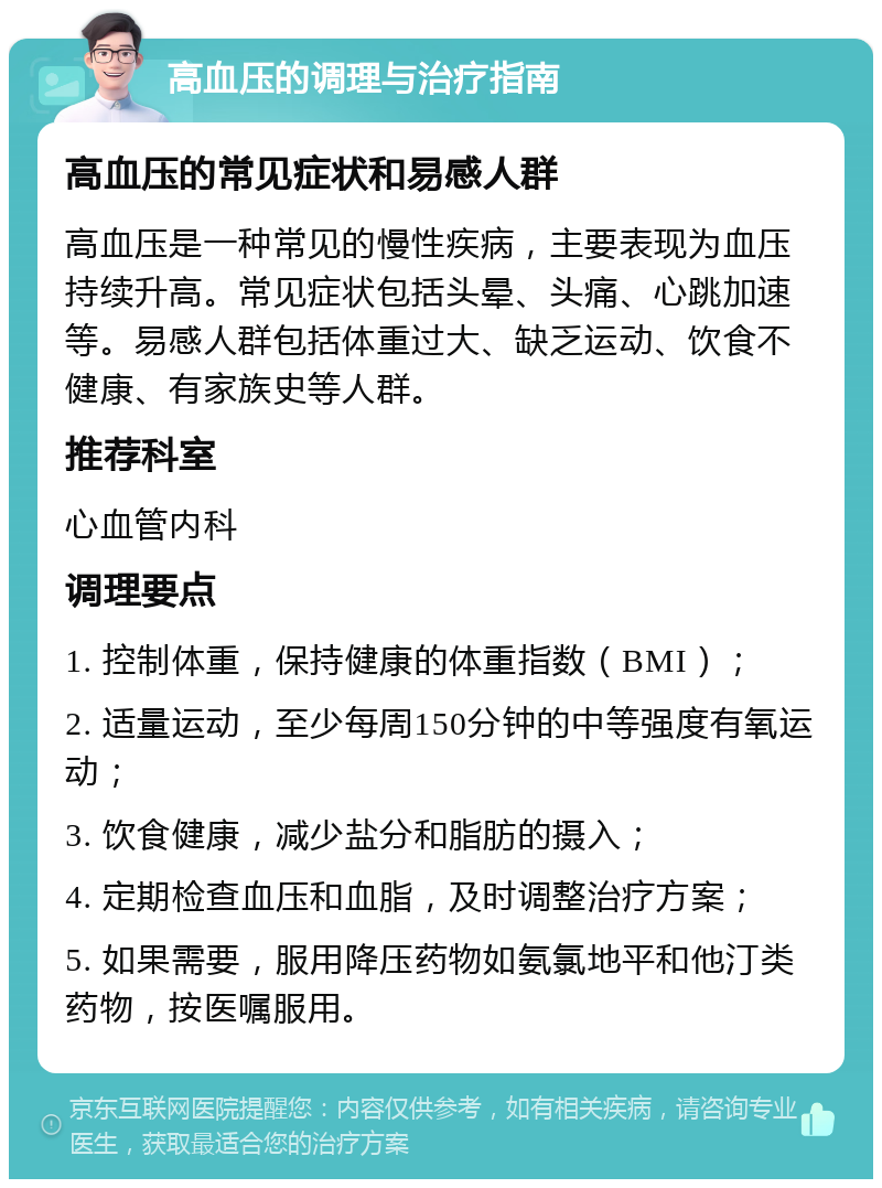 高血压的调理与治疗指南 高血压的常见症状和易感人群 高血压是一种常见的慢性疾病，主要表现为血压持续升高。常见症状包括头晕、头痛、心跳加速等。易感人群包括体重过大、缺乏运动、饮食不健康、有家族史等人群。 推荐科室 心血管内科 调理要点 1. 控制体重，保持健康的体重指数（BMI）； 2. 适量运动，至少每周150分钟的中等强度有氧运动； 3. 饮食健康，减少盐分和脂肪的摄入； 4. 定期检查血压和血脂，及时调整治疗方案； 5. 如果需要，服用降压药物如氨氯地平和他汀类药物，按医嘱服用。