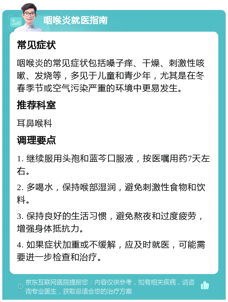 咽喉炎就医指南 常见症状 咽喉炎的常见症状包括嗓子痒、干燥、刺激性咳嗽、发烧等，多见于儿童和青少年，尤其是在冬春季节或空气污染严重的环境中更易发生。 推荐科室 耳鼻喉科 调理要点 1. 继续服用头孢和蓝芩口服液，按医嘱用药7天左右。 2. 多喝水，保持喉部湿润，避免刺激性食物和饮料。 3. 保持良好的生活习惯，避免熬夜和过度疲劳，增强身体抵抗力。 4. 如果症状加重或不缓解，应及时就医，可能需要进一步检查和治疗。