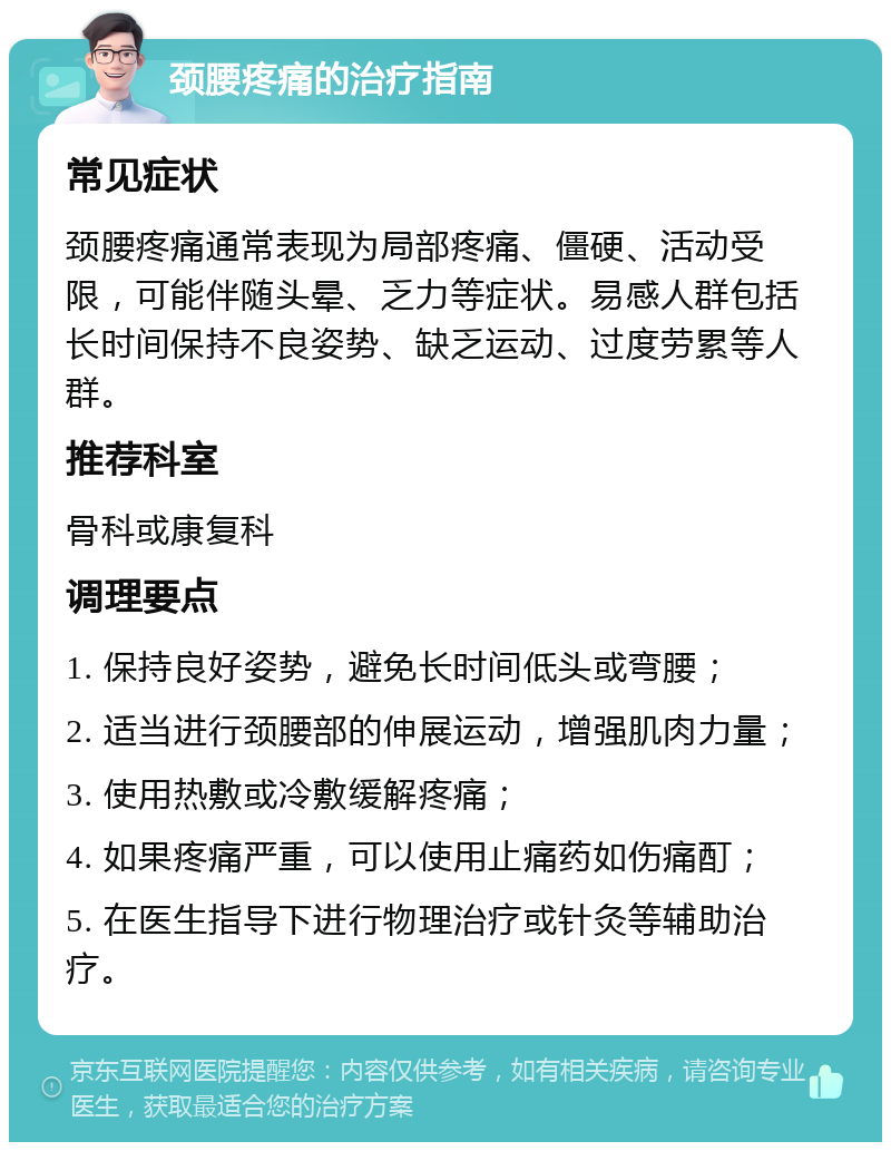 颈腰疼痛的治疗指南 常见症状 颈腰疼痛通常表现为局部疼痛、僵硬、活动受限，可能伴随头晕、乏力等症状。易感人群包括长时间保持不良姿势、缺乏运动、过度劳累等人群。 推荐科室 骨科或康复科 调理要点 1. 保持良好姿势，避免长时间低头或弯腰； 2. 适当进行颈腰部的伸展运动，增强肌肉力量； 3. 使用热敷或冷敷缓解疼痛； 4. 如果疼痛严重，可以使用止痛药如伤痛酊； 5. 在医生指导下进行物理治疗或针灸等辅助治疗。