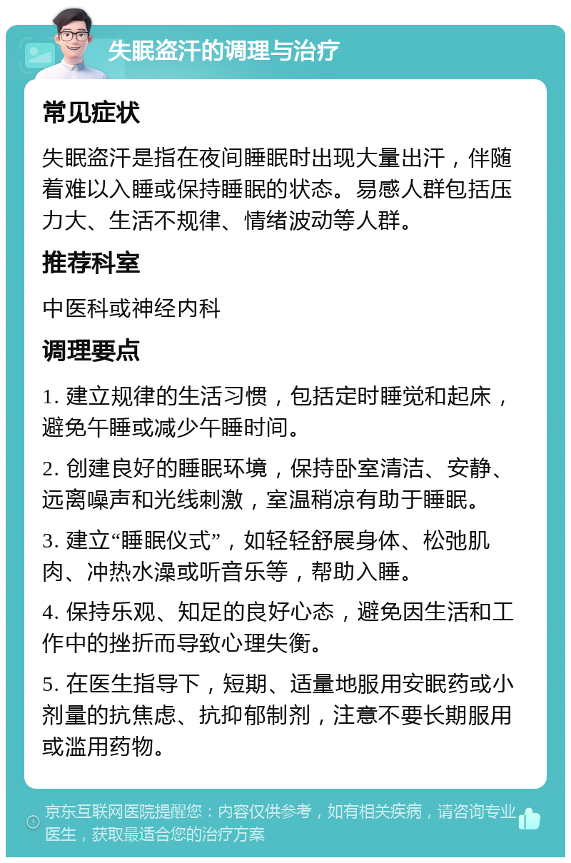 失眠盗汗的调理与治疗 常见症状 失眠盗汗是指在夜间睡眠时出现大量出汗，伴随着难以入睡或保持睡眠的状态。易感人群包括压力大、生活不规律、情绪波动等人群。 推荐科室 中医科或神经内科 调理要点 1. 建立规律的生活习惯，包括定时睡觉和起床，避免午睡或减少午睡时间。 2. 创建良好的睡眠环境，保持卧室清洁、安静、远离噪声和光线刺激，室温稍凉有助于睡眠。 3. 建立“睡眠仪式”，如轻轻舒展身体、松弛肌肉、冲热水澡或听音乐等，帮助入睡。 4. 保持乐观、知足的良好心态，避免因生活和工作中的挫折而导致心理失衡。 5. 在医生指导下，短期、适量地服用安眠药或小剂量的抗焦虑、抗抑郁制剂，注意不要长期服用或滥用药物。