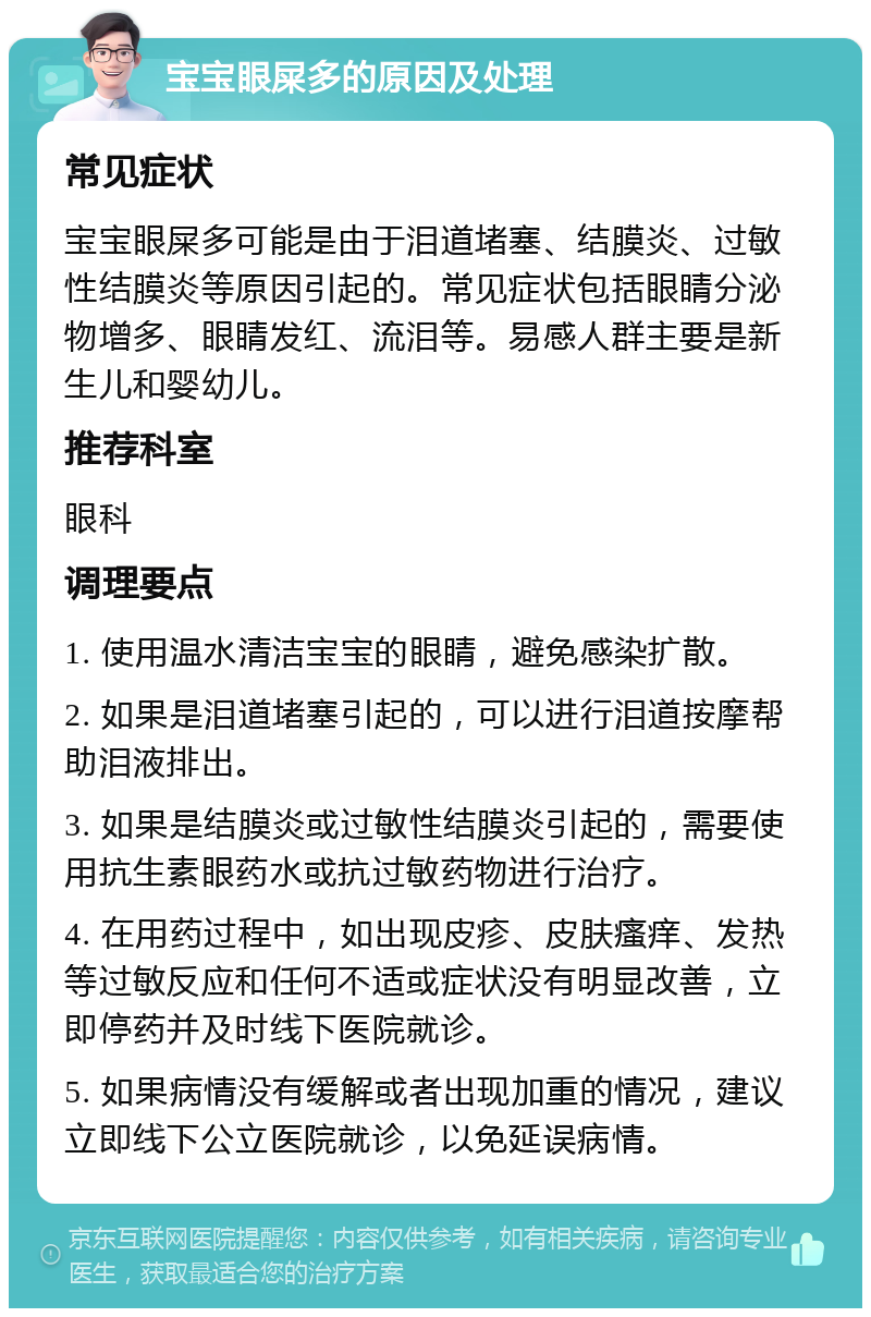 宝宝眼屎多的原因及处理 常见症状 宝宝眼屎多可能是由于泪道堵塞、结膜炎、过敏性结膜炎等原因引起的。常见症状包括眼睛分泌物增多、眼睛发红、流泪等。易感人群主要是新生儿和婴幼儿。 推荐科室 眼科 调理要点 1. 使用温水清洁宝宝的眼睛，避免感染扩散。 2. 如果是泪道堵塞引起的，可以进行泪道按摩帮助泪液排出。 3. 如果是结膜炎或过敏性结膜炎引起的，需要使用抗生素眼药水或抗过敏药物进行治疗。 4. 在用药过程中，如出现皮疹、皮肤瘙痒、发热等过敏反应和任何不适或症状没有明显改善，立即停药并及时线下医院就诊。 5. 如果病情没有缓解或者出现加重的情况，建议立即线下公立医院就诊，以免延误病情。