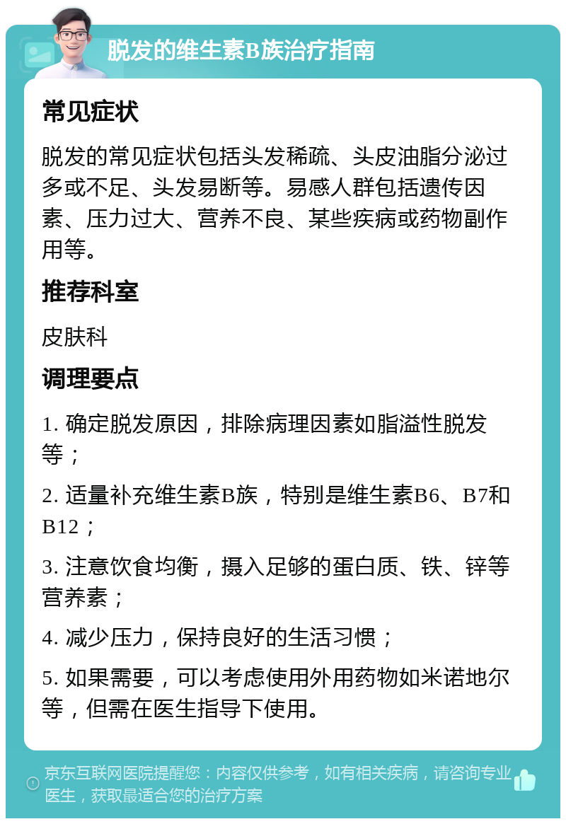 脱发的维生素B族治疗指南 常见症状 脱发的常见症状包括头发稀疏、头皮油脂分泌过多或不足、头发易断等。易感人群包括遗传因素、压力过大、营养不良、某些疾病或药物副作用等。 推荐科室 皮肤科 调理要点 1. 确定脱发原因，排除病理因素如脂溢性脱发等； 2. 适量补充维生素B族，特别是维生素B6、B7和B12； 3. 注意饮食均衡，摄入足够的蛋白质、铁、锌等营养素； 4. 减少压力，保持良好的生活习惯； 5. 如果需要，可以考虑使用外用药物如米诺地尔等，但需在医生指导下使用。