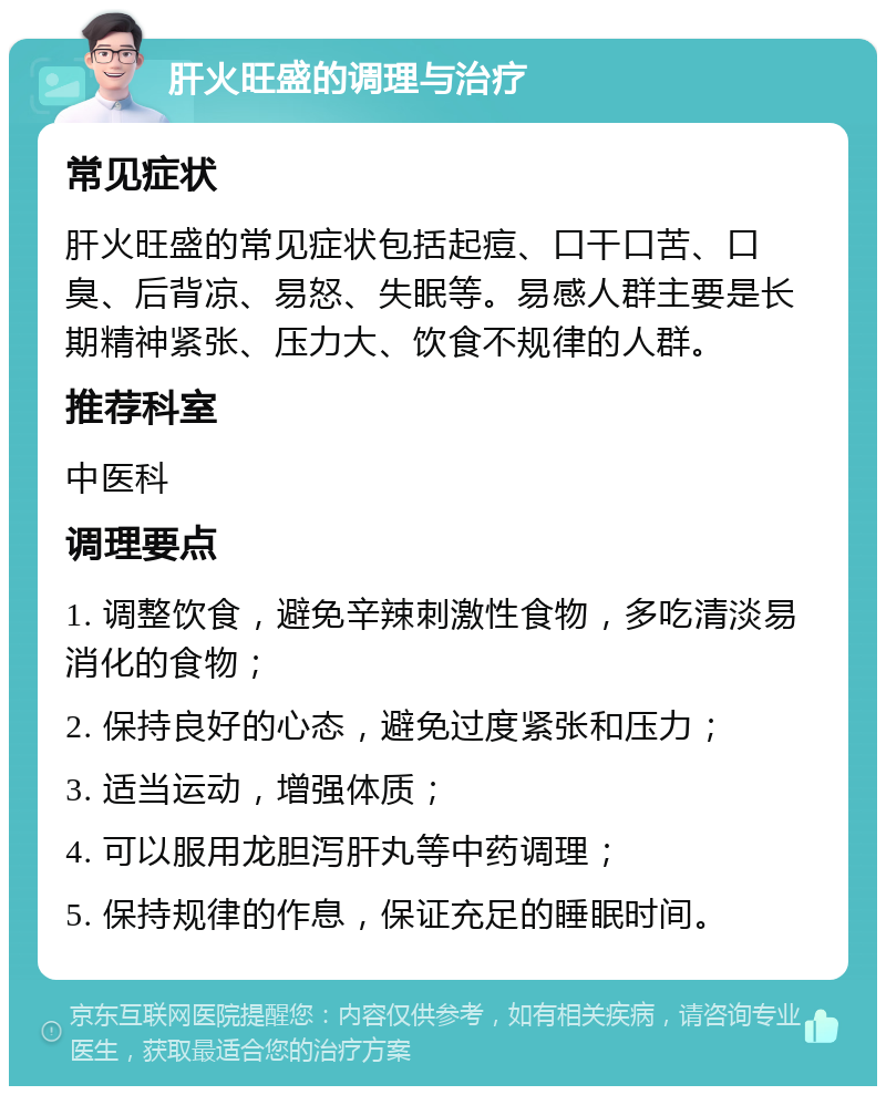 肝火旺盛的调理与治疗 常见症状 肝火旺盛的常见症状包括起痘、口干口苦、口臭、后背凉、易怒、失眠等。易感人群主要是长期精神紧张、压力大、饮食不规律的人群。 推荐科室 中医科 调理要点 1. 调整饮食，避免辛辣刺激性食物，多吃清淡易消化的食物； 2. 保持良好的心态，避免过度紧张和压力； 3. 适当运动，增强体质； 4. 可以服用龙胆泻肝丸等中药调理； 5. 保持规律的作息，保证充足的睡眠时间。