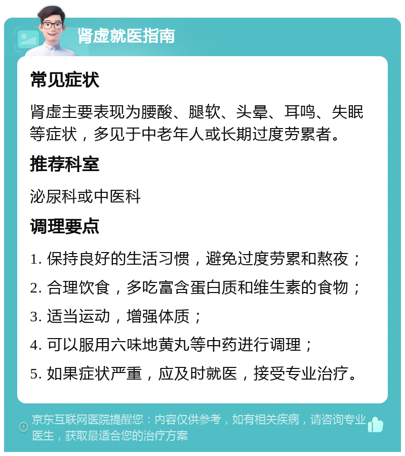 肾虚就医指南 常见症状 肾虚主要表现为腰酸、腿软、头晕、耳鸣、失眠等症状，多见于中老年人或长期过度劳累者。 推荐科室 泌尿科或中医科 调理要点 1. 保持良好的生活习惯，避免过度劳累和熬夜； 2. 合理饮食，多吃富含蛋白质和维生素的食物； 3. 适当运动，增强体质； 4. 可以服用六味地黄丸等中药进行调理； 5. 如果症状严重，应及时就医，接受专业治疗。