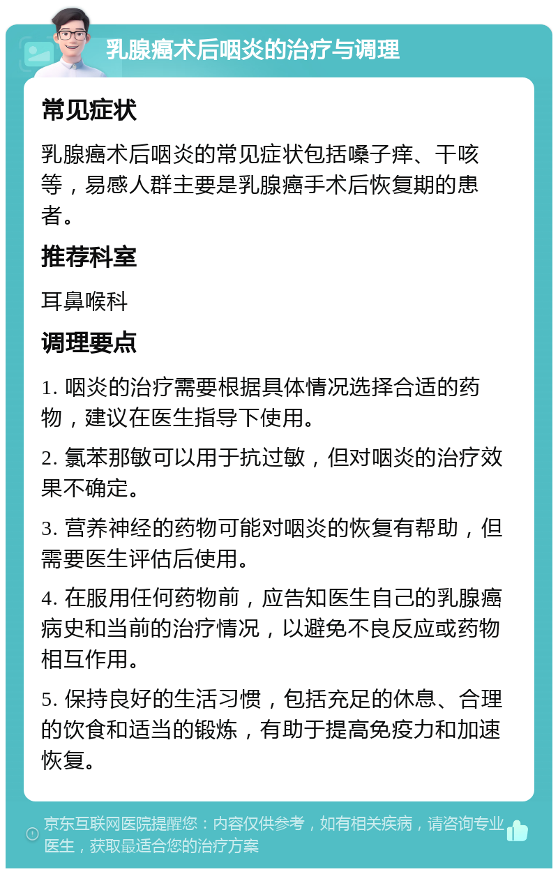 乳腺癌术后咽炎的治疗与调理 常见症状 乳腺癌术后咽炎的常见症状包括嗓子痒、干咳等，易感人群主要是乳腺癌手术后恢复期的患者。 推荐科室 耳鼻喉科 调理要点 1. 咽炎的治疗需要根据具体情况选择合适的药物，建议在医生指导下使用。 2. 氯苯那敏可以用于抗过敏，但对咽炎的治疗效果不确定。 3. 营养神经的药物可能对咽炎的恢复有帮助，但需要医生评估后使用。 4. 在服用任何药物前，应告知医生自己的乳腺癌病史和当前的治疗情况，以避免不良反应或药物相互作用。 5. 保持良好的生活习惯，包括充足的休息、合理的饮食和适当的锻炼，有助于提高免疫力和加速恢复。