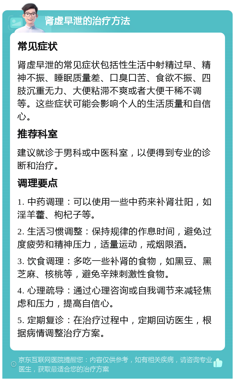 肾虚早泄的治疗方法 常见症状 肾虚早泄的常见症状包括性生活中射精过早、精神不振、睡眠质量差、口臭口苦、食欲不振、四肢沉重无力、大便粘滞不爽或者大便干稀不调等。这些症状可能会影响个人的生活质量和自信心。 推荐科室 建议就诊于男科或中医科室，以便得到专业的诊断和治疗。 调理要点 1. 中药调理：可以使用一些中药来补肾壮阳，如淫羊藿、枸杞子等。 2. 生活习惯调整：保持规律的作息时间，避免过度疲劳和精神压力，适量运动，戒烟限酒。 3. 饮食调理：多吃一些补肾的食物，如黑豆、黑芝麻、核桃等，避免辛辣刺激性食物。 4. 心理疏导：通过心理咨询或自我调节来减轻焦虑和压力，提高自信心。 5. 定期复诊：在治疗过程中，定期回访医生，根据病情调整治疗方案。