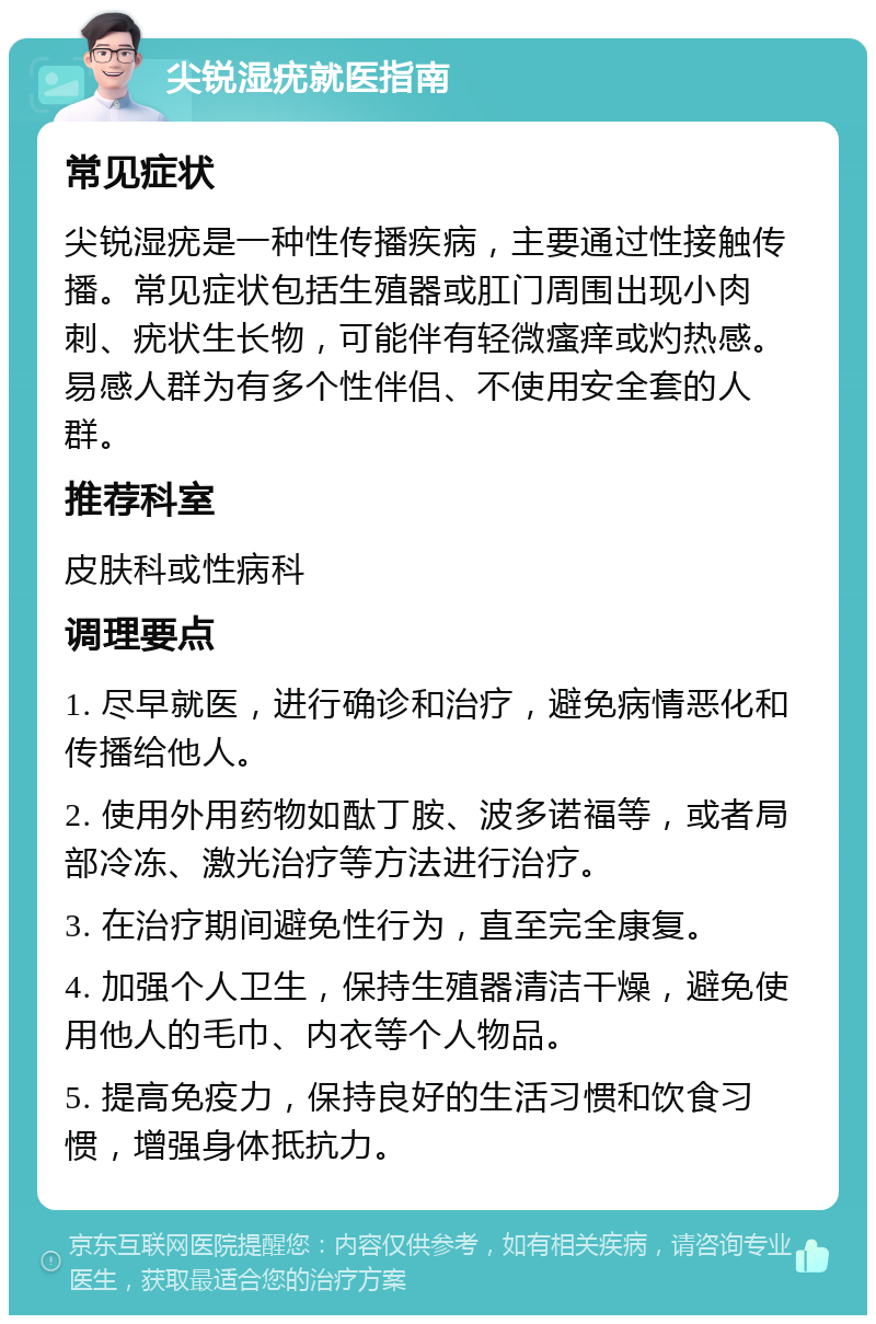 尖锐湿疣就医指南 常见症状 尖锐湿疣是一种性传播疾病，主要通过性接触传播。常见症状包括生殖器或肛门周围出现小肉刺、疣状生长物，可能伴有轻微瘙痒或灼热感。易感人群为有多个性伴侣、不使用安全套的人群。 推荐科室 皮肤科或性病科 调理要点 1. 尽早就医，进行确诊和治疗，避免病情恶化和传播给他人。 2. 使用外用药物如酞丁胺、波多诺福等，或者局部冷冻、激光治疗等方法进行治疗。 3. 在治疗期间避免性行为，直至完全康复。 4. 加强个人卫生，保持生殖器清洁干燥，避免使用他人的毛巾、内衣等个人物品。 5. 提高免疫力，保持良好的生活习惯和饮食习惯，增强身体抵抗力。