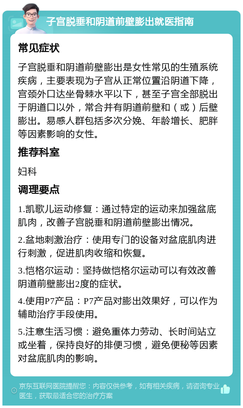 子宫脱垂和阴道前壁膨出就医指南 常见症状 子宫脱垂和阴道前壁膨出是女性常见的生殖系统疾病，主要表现为子宫从正常位置沿阴道下降，宫颈外口达坐骨棘水平以下，甚至子宫全部脱出于阴道口以外，常合并有阴道前壁和（或）后壁膨出。易感人群包括多次分娩、年龄增长、肥胖等因素影响的女性。 推荐科室 妇科 调理要点 1.凯歌儿运动修复：通过特定的运动来加强盆底肌肉，改善子宫脱垂和阴道前壁膨出情况。 2.盆地刺激治疗：使用专门的设备对盆底肌肉进行刺激，促进肌肉收缩和恢复。 3.恺格尔运动：坚持做恺格尔运动可以有效改善阴道前壁膨出2度的症状。 4.使用P7产品：P7产品对膨出效果好，可以作为辅助治疗手段使用。 5.注意生活习惯：避免重体力劳动、长时间站立或坐着，保持良好的排便习惯，避免便秘等因素对盆底肌肉的影响。