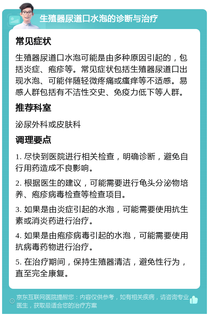 生殖器尿道口水泡的诊断与治疗 常见症状 生殖器尿道口水泡可能是由多种原因引起的，包括炎症、疱疹等。常见症状包括生殖器尿道口出现水泡、可能伴随轻微疼痛或瘙痒等不适感。易感人群包括有不洁性交史、免疫力低下等人群。 推荐科室 泌尿外科或皮肤科 调理要点 1. 尽快到医院进行相关检查，明确诊断，避免自行用药造成不良影响。 2. 根据医生的建议，可能需要进行龟头分泌物培养、疱疹病毒检查等检查项目。 3. 如果是由炎症引起的水泡，可能需要使用抗生素或消炎药进行治疗。 4. 如果是由疱疹病毒引起的水泡，可能需要使用抗病毒药物进行治疗。 5. 在治疗期间，保持生殖器清洁，避免性行为，直至完全康复。