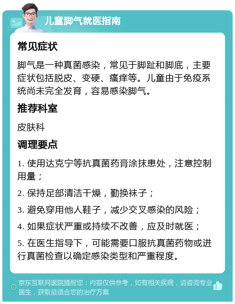 儿童脚气就医指南 常见症状 脚气是一种真菌感染，常见于脚趾和脚底，主要症状包括脱皮、变硬、瘙痒等。儿童由于免疫系统尚未完全发育，容易感染脚气。 推荐科室 皮肤科 调理要点 1. 使用达克宁等抗真菌药膏涂抹患处，注意控制用量； 2. 保持足部清洁干燥，勤换袜子； 3. 避免穿用他人鞋子，减少交叉感染的风险； 4. 如果症状严重或持续不改善，应及时就医； 5. 在医生指导下，可能需要口服抗真菌药物或进行真菌检查以确定感染类型和严重程度。