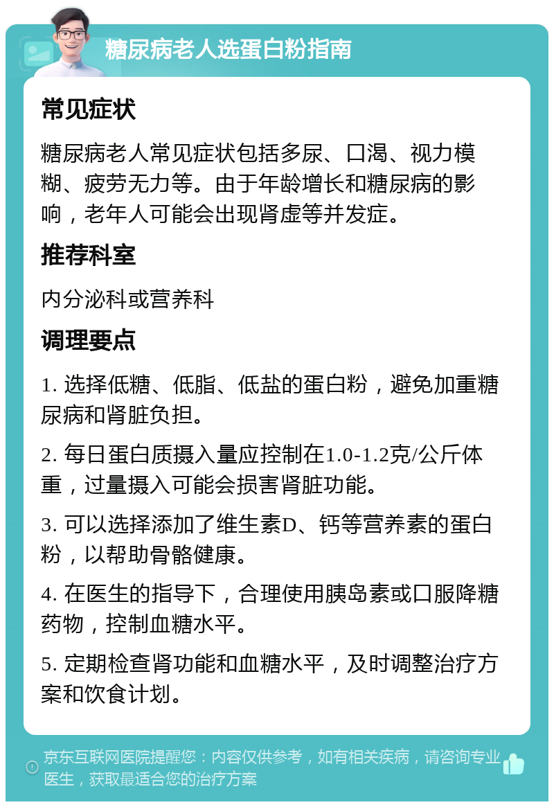 糖尿病老人选蛋白粉指南 常见症状 糖尿病老人常见症状包括多尿、口渴、视力模糊、疲劳无力等。由于年龄增长和糖尿病的影响，老年人可能会出现肾虚等并发症。 推荐科室 内分泌科或营养科 调理要点 1. 选择低糖、低脂、低盐的蛋白粉，避免加重糖尿病和肾脏负担。 2. 每日蛋白质摄入量应控制在1.0-1.2克/公斤体重，过量摄入可能会损害肾脏功能。 3. 可以选择添加了维生素D、钙等营养素的蛋白粉，以帮助骨骼健康。 4. 在医生的指导下，合理使用胰岛素或口服降糖药物，控制血糖水平。 5. 定期检查肾功能和血糖水平，及时调整治疗方案和饮食计划。