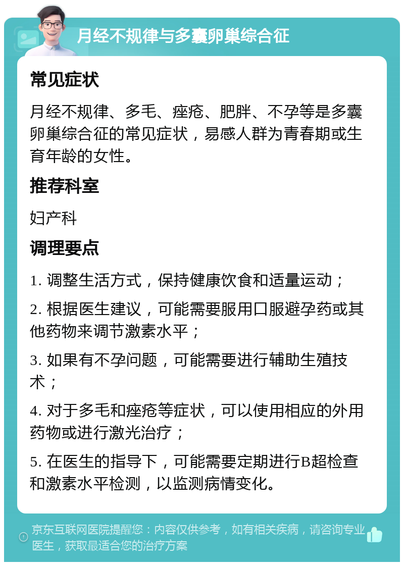 月经不规律与多囊卵巢综合征 常见症状 月经不规律、多毛、痤疮、肥胖、不孕等是多囊卵巢综合征的常见症状，易感人群为青春期或生育年龄的女性。 推荐科室 妇产科 调理要点 1. 调整生活方式，保持健康饮食和适量运动； 2. 根据医生建议，可能需要服用口服避孕药或其他药物来调节激素水平； 3. 如果有不孕问题，可能需要进行辅助生殖技术； 4. 对于多毛和痤疮等症状，可以使用相应的外用药物或进行激光治疗； 5. 在医生的指导下，可能需要定期进行B超检查和激素水平检测，以监测病情变化。