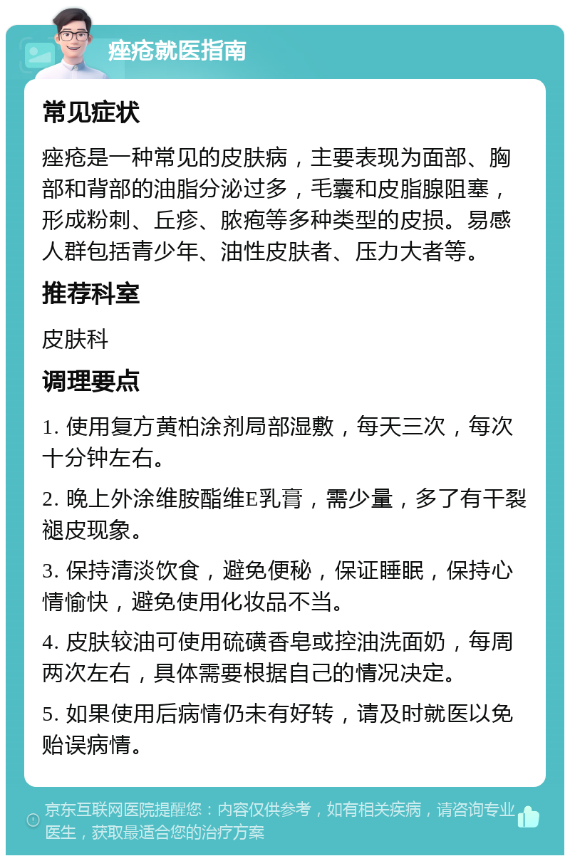 痤疮就医指南 常见症状 痤疮是一种常见的皮肤病，主要表现为面部、胸部和背部的油脂分泌过多，毛囊和皮脂腺阻塞，形成粉刺、丘疹、脓疱等多种类型的皮损。易感人群包括青少年、油性皮肤者、压力大者等。 推荐科室 皮肤科 调理要点 1. 使用复方黄柏涂剂局部湿敷，每天三次，每次十分钟左右。 2. 晚上外涂维胺酯维E乳膏，需少量，多了有干裂褪皮现象。 3. 保持清淡饮食，避免便秘，保证睡眠，保持心情愉快，避免使用化妆品不当。 4. 皮肤较油可使用硫磺香皂或控油洗面奶，每周两次左右，具体需要根据自己的情况决定。 5. 如果使用后病情仍未有好转，请及时就医以免贻误病情。