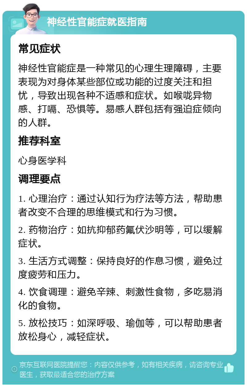 神经性官能症就医指南 常见症状 神经性官能症是一种常见的心理生理障碍，主要表现为对身体某些部位或功能的过度关注和担忧，导致出现各种不适感和症状。如喉咙异物感、打嗝、恐惧等。易感人群包括有强迫症倾向的人群。 推荐科室 心身医学科 调理要点 1. 心理治疗：通过认知行为疗法等方法，帮助患者改变不合理的思维模式和行为习惯。 2. 药物治疗：如抗抑郁药氟伏沙明等，可以缓解症状。 3. 生活方式调整：保持良好的作息习惯，避免过度疲劳和压力。 4. 饮食调理：避免辛辣、刺激性食物，多吃易消化的食物。 5. 放松技巧：如深呼吸、瑜伽等，可以帮助患者放松身心，减轻症状。