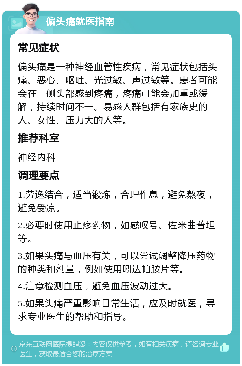 偏头痛就医指南 常见症状 偏头痛是一种神经血管性疾病，常见症状包括头痛、恶心、呕吐、光过敏、声过敏等。患者可能会在一侧头部感到疼痛，疼痛可能会加重或缓解，持续时间不一。易感人群包括有家族史的人、女性、压力大的人等。 推荐科室 神经内科 调理要点 1.劳逸结合，适当锻炼，合理作息，避免熬夜，避免受凉。 2.必要时使用止疼药物，如感叹号、佐米曲普坦等。 3.如果头痛与血压有关，可以尝试调整降压药物的种类和剂量，例如使用吲达帕胺片等。 4.注意检测血压，避免血压波动过大。 5.如果头痛严重影响日常生活，应及时就医，寻求专业医生的帮助和指导。