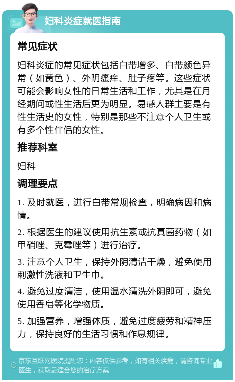 妇科炎症就医指南 常见症状 妇科炎症的常见症状包括白带增多、白带颜色异常（如黄色）、外阴瘙痒、肚子疼等。这些症状可能会影响女性的日常生活和工作，尤其是在月经期间或性生活后更为明显。易感人群主要是有性生活史的女性，特别是那些不注意个人卫生或有多个性伴侣的女性。 推荐科室 妇科 调理要点 1. 及时就医，进行白带常规检查，明确病因和病情。 2. 根据医生的建议使用抗生素或抗真菌药物（如甲硝唑、克霉唑等）进行治疗。 3. 注意个人卫生，保持外阴清洁干燥，避免使用刺激性洗液和卫生巾。 4. 避免过度清洁，使用温水清洗外阴即可，避免使用香皂等化学物质。 5. 加强营养，增强体质，避免过度疲劳和精神压力，保持良好的生活习惯和作息规律。