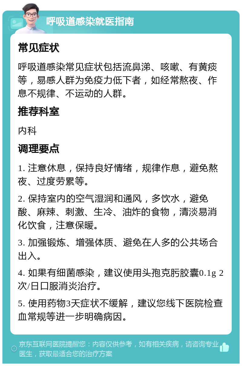 呼吸道感染就医指南 常见症状 呼吸道感染常见症状包括流鼻涕、咳嗽、有黄痰等，易感人群为免疫力低下者，如经常熬夜、作息不规律、不运动的人群。 推荐科室 内科 调理要点 1. 注意休息，保持良好情绪，规律作息，避免熬夜、过度劳累等。 2. 保持室内的空气湿润和通风，多饮水，避免酸、麻辣、刺激、生冷、油炸的食物，清淡易消化饮食，注意保暖。 3. 加强锻炼、增强体质、避免在人多的公共场合出入。 4. 如果有细菌感染，建议使用头孢克肟胶囊0.1g 2次/日口服消炎治疗。 5. 使用药物3天症状不缓解，建议您线下医院检查血常规等进一步明确病因。